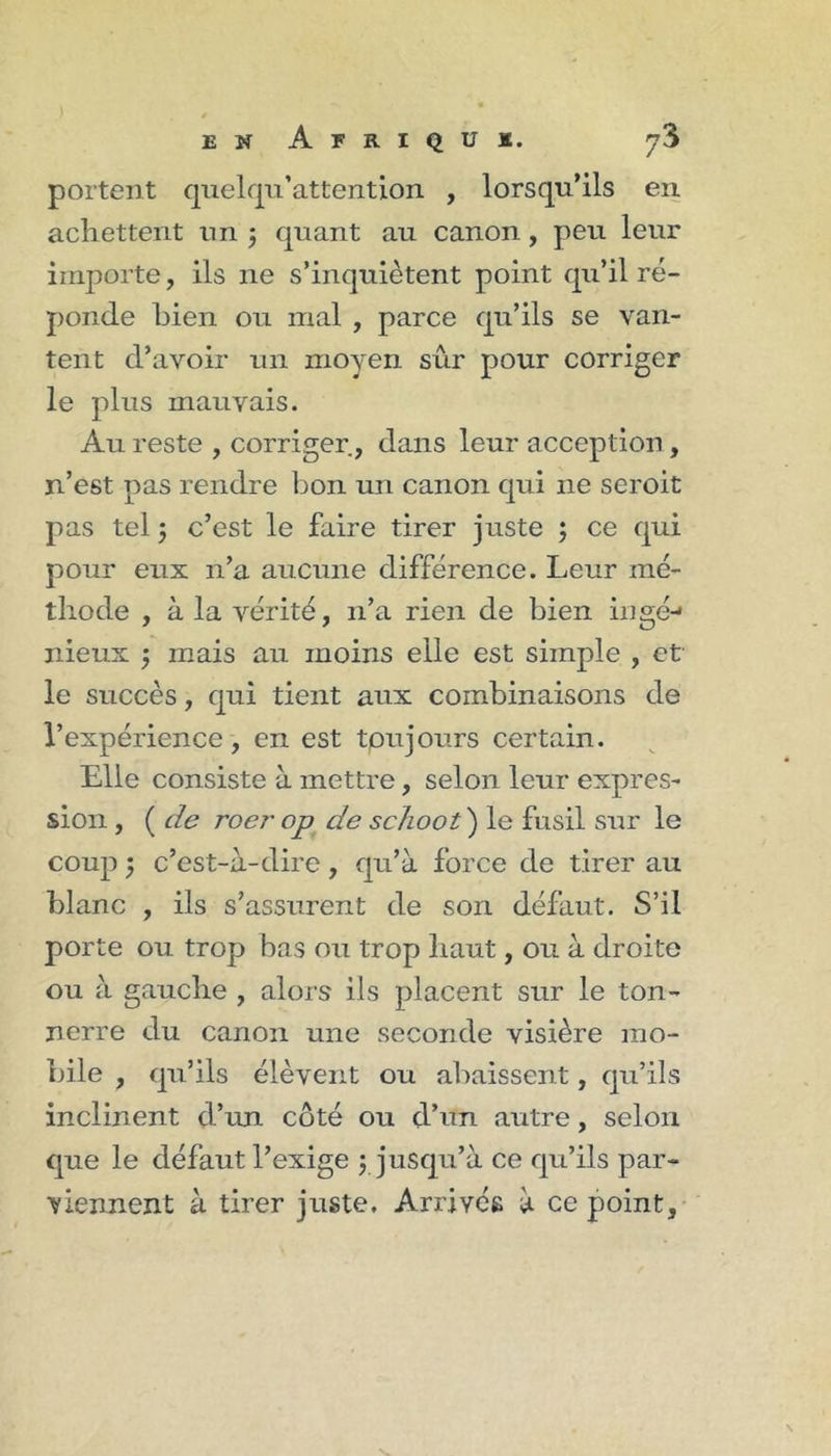 portent quelfpi’attention , lorsqu’ils en achettent un j quant au canon, peu leur importe, ils ne s’inquiètent point qu’il ré- ponde bien ou mal , parce qu’ils se van- tent d’avoir un moyen sûr pour corriger le plus mauvais. Au reste , corriger, dans leur acception, n’est pas rendre bon un canon qui ne seroit pas tel 5 c’est le faire tirer juste ; ce qui pour eux n’a aucune différence. Leur mé- thode , à la vérité, n’a rien de bien iiigé-* nieux 5 mais au moins elle est simple , et le succès, qui tient aux combinaisons de l’expérience, en est toujours certain. Elle consiste à mettre, selon leur expres- sion , ( de roer op de sc/ioot) le fusil sur le coup 5 c’est-à-dire, qu’à force de tirer au blanc , ils s’assurent de son défaut. S’il porte ou trop bas ou trop liant, ou à droite ou à gauche , alors ils placent sur le ton- nerre du canon une seconde visière mo- bile , qu’ils élèvent ou abaissent, qu’ils inclinent d’un côté ou d’un autre, selon que le défaut l’exige 3 jusqu’à ce qu’ils par- viennent à tirer juste. Arrives à ce point.