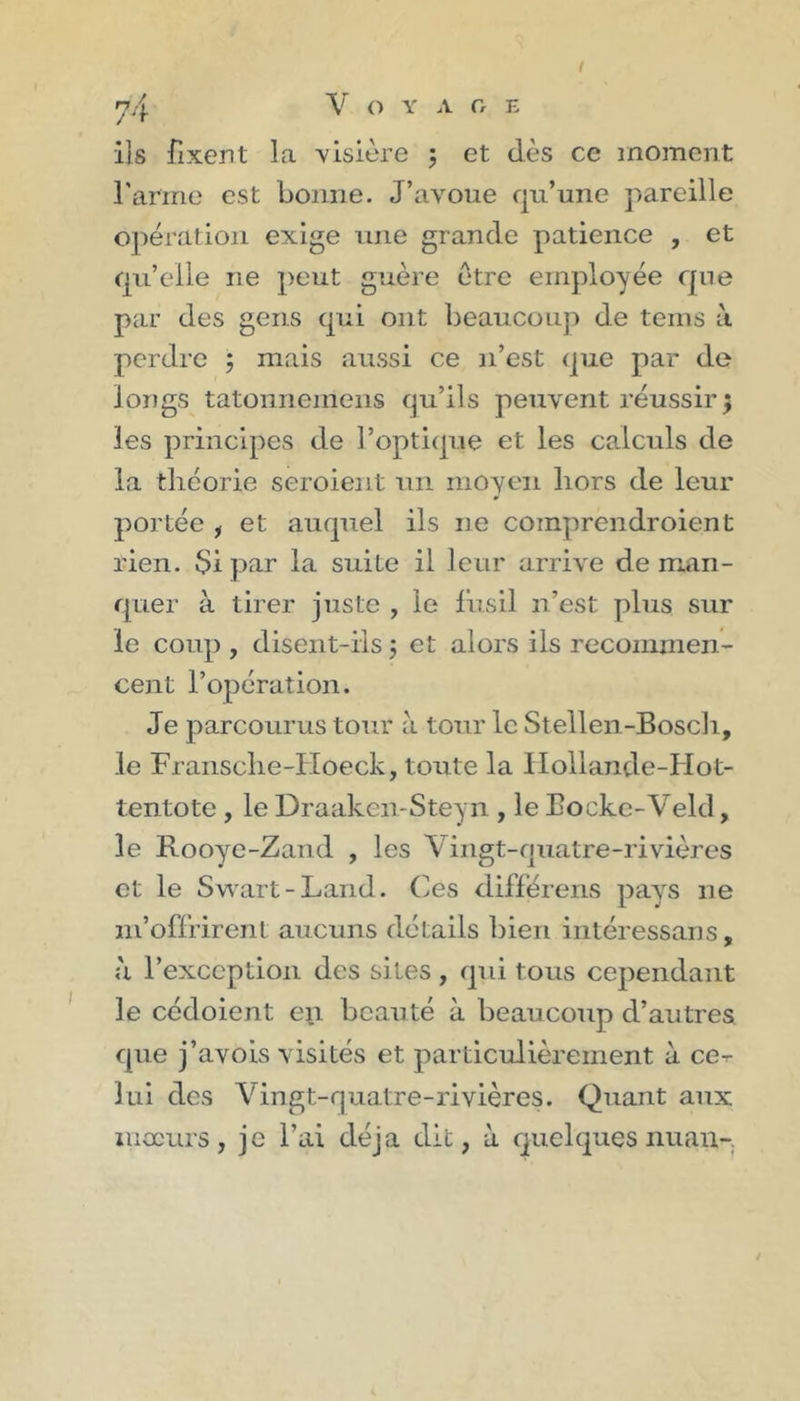 l 74 V O Y A Cr E ils fixent la visière 5 et dès ce moment raririe est bonne. J’avoue qu’une ]'/areille opération exige une grande patience , et qu’elle ne peut guère être employée que par des gens qui ont beaucoup de teins ù perdre ; mais aussi ce n’est que par de longs tatonnemens qu’ils peuvent réussir; les principes de l’optique et les calculs de la théorie seroient un moyen hors de leur portée , et auquel ils ne coinprendroient rien. $i par la suite il leur arrive de man- quer à tirer juste , le fusil n’est plus sur le coup , disent-ils ; et alors ils recommen- cent l’opération. Je parcourus tour à tour le Stellen-Boscli, le Fransche-Hoeck, toute la IIollande-Hot- tentote , le Draaken-Steyn , le Bockc-Veld, le Rooye-Zand , les Vingt-qtiatre-rivières et le Sv\'art - Land. (les différens pciys ne m’offrirent aucuns détails bien intéressans, à l’exception des sites, qui tous cependant le cédoient en beauté à beaucoup d’autres que j’avois visités et particulièrement à ce-r lui des Vingt-quatre-rivières. Quant aux moeurs, je l’ai déjà dit, à quelques nuau-