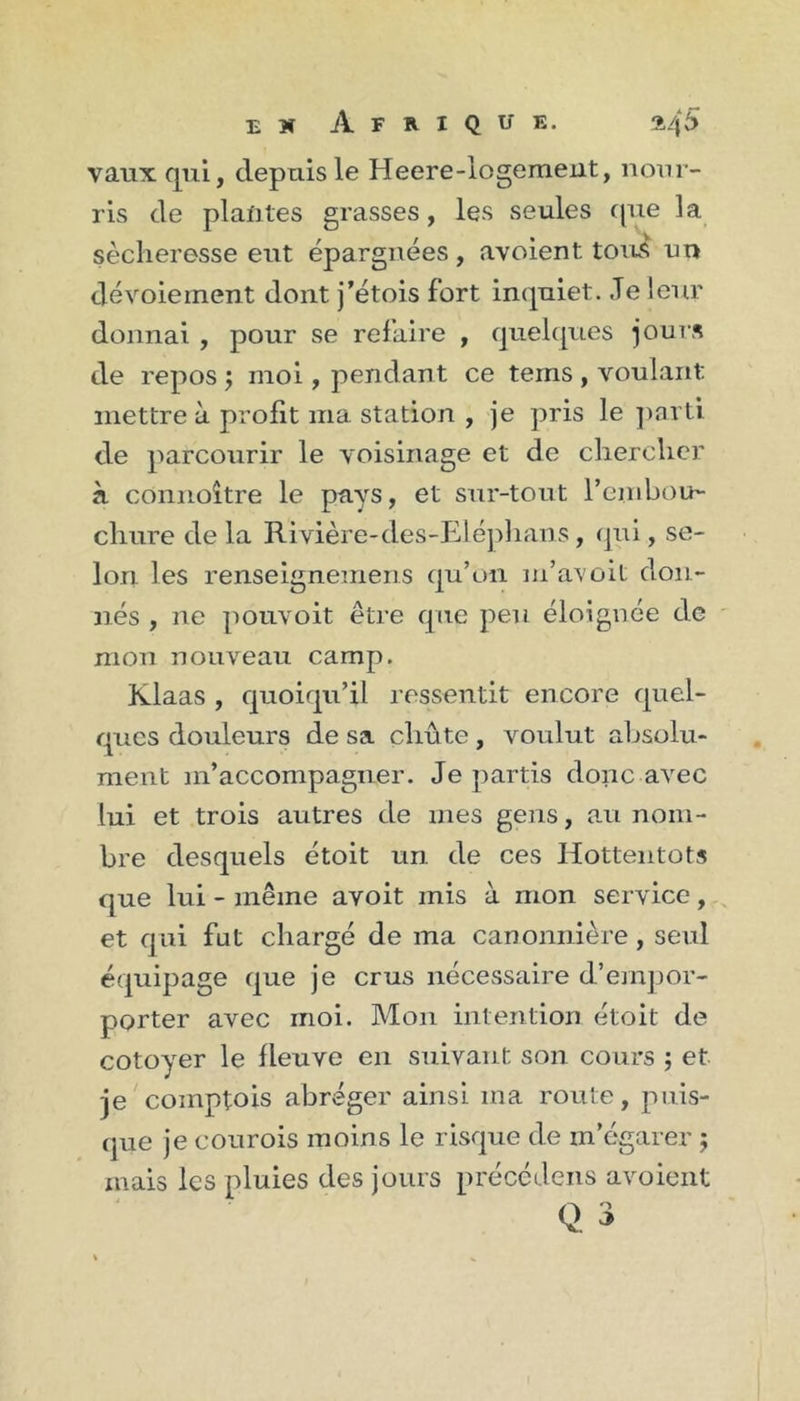 vaux qui, depuis le Heere-logemeut, nour- ris de plantes grasses, les seules (|ue la sécheresse eut épargnées, avoient tous un dévoiement dont j’étois fort inquiet. .Te leur donnai , pour se refaire , quekpies jours de repos j moi, pendant ce tems , voulant mettre à profit ma station , je pris le ])arti de parcourir le voisinage et de chercher à connoître le pays, et sur-tout l’enibou- chure de la Rivière-des-Elé])hans, qui, se- lon les renseignemens qu’oii m’avoit don- nés , ne pouvoit être que peu éloignée de mon nouveau camp. Klaas , quoiqu’il ressentit encore quel- ques douleurs de sa chûte, voulut absolu- ment m’accompagner. Je partis donc avec lui et trois autres de mes gens, a.u nom- bre desquels étoit un de ces Hottentots que lui - même avoit mis à mon service, et qui fut chargé de ma canonnière, seul équipage que je crus nécessaire d’emjjor- porter avec moi. Mon intention étoit de cotoyer le fleuve en suivant son cours ; et je'comptois abréger ainsi ma route, puis- que je courois moins le risque de m’égarer ; mais les pluies des jours précedens avoient