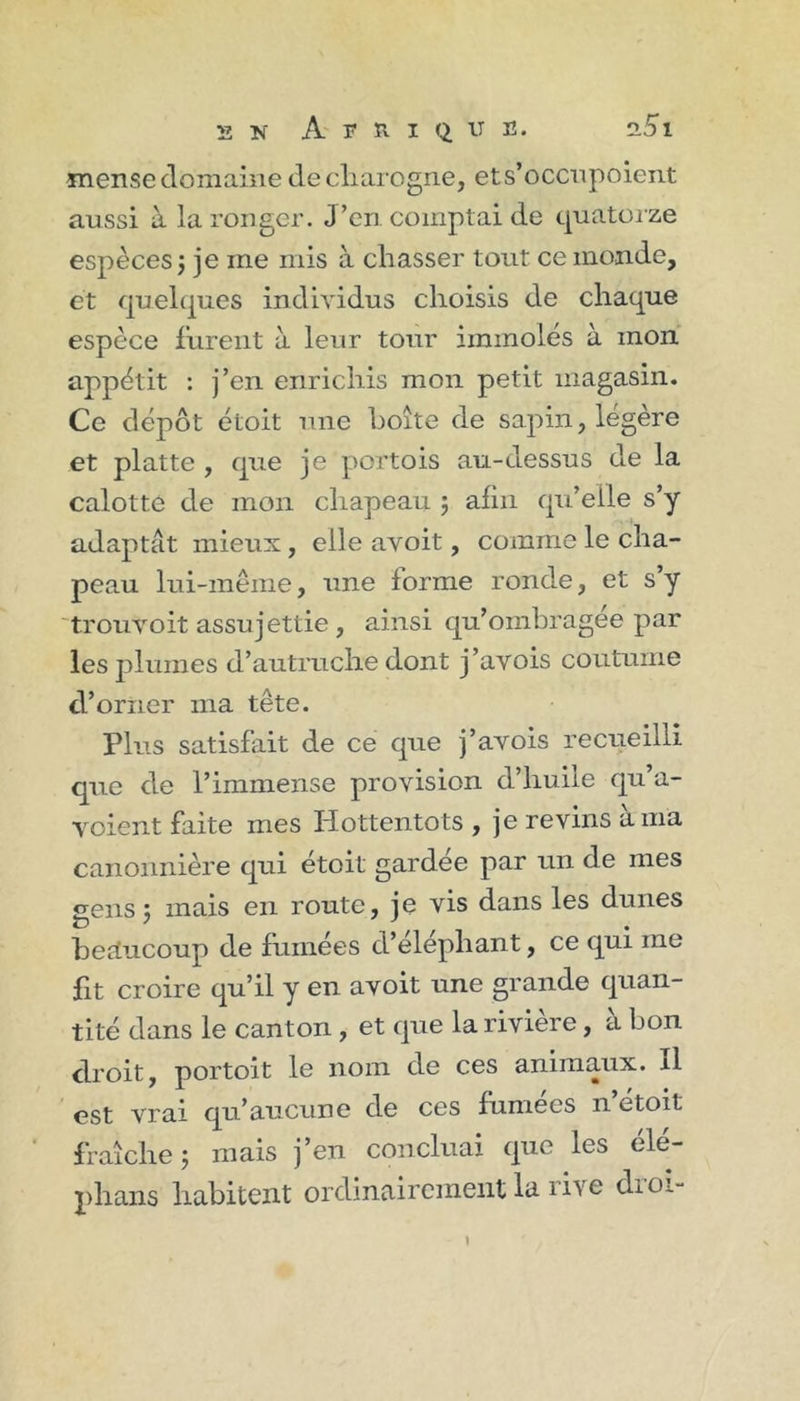 mense domaine decliarogrie, ets’occnpoient aussi à la ronger. J’en comptai de quatorze espèces j je me mis à chasser tout ce monde, et quelques individus choisis de chaque espèce furent à leur tour immolés à mon appétit : j’en enrichis mon petit magasin. Ce dépôt étoit une boîte de sapin, légère et platte , que je portois au-dessus de la calotte de mon chapeau j afin qu’elle s’y adaptat mieux, elle avoit, comme le cha- peau lui-même, une forme ronde, et s’y 'trouvoit assujettie , ainsi qu’omhi'agee par les j3lumes d’autruche dont j’avois coutume d’orner ma tête. Plus satisfait de ce que j’avois recueilli que de l’immense provision d’huile qu’a- voient faite mes Hottentots, je revins à ma canonnière qui étoit gardee par un de mes gens j mais en route, je vis dans les dunes bettucoup de fumées d’éléphant, ce qui me fit croire qu’il y en avoit une grande quan- tité dans le canton , et que la rivière, à bon droit, portoit le nom de ces animaux. Il est vrai qu’aucune de ces fumees n etoit fraîche 5 mais j’en conciliai que les élé- phans habitent ordinairement la live diol- I