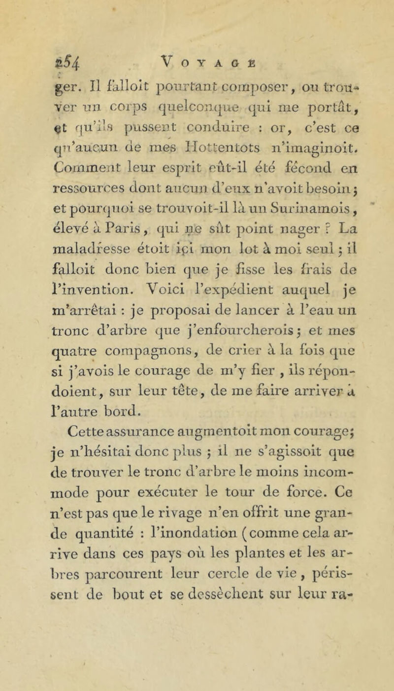 ger. Il fiilloit pourtant composer, ou trou* ver un corps quelconque qui me portât, qu’ils pussent conduire : or, c’est ce qu’auc.un de mes Hottentots n’imaginoit. Comment leur esprit eût-il été fécond en ressources dont aucun d’eux n’avoit besoin j et pourquoi se trouvoit-il là un Surinamois, élevé à Paris, qui ne sût point nager r La maladresse étoit ipi mon lot à moi seul 5 il falloit donc bien que je fisse les frais de Pinvention. Voici l’expédient auquel je m’arrêtai : je proposai de lancer à l’eau un tronc d’arbre que j’enfourclierois 3 et mes quatre compagnons, de crier à la fols que si j’avois le courage de m’y fier , ils répon- doient, sur leur tête, de me faire arriver à Pautre bord. Cette assurance augmentoit mon courage; je n’hésitai donc plus ; il ne s’agissoit que de trouver le tronc d’arbre le moins incom- mode pour exécuter le tour de force. Ce n’est pas que le rivage n’en offrit une gran- de quantité : l’inondation ( comme cela ar- rive dans ces pays où les plantes et les ar- bres parcourent leur cercle de vie , péris- sent de Imut et se dessèchent sur leur ra-