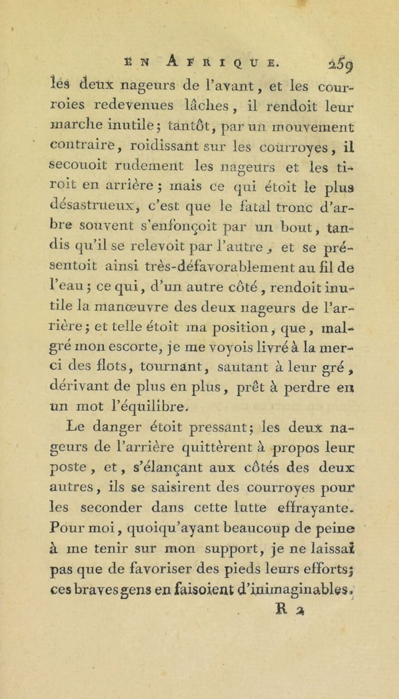 les deux nageurs de l’avant, et les cour- roies redevenues lâches, il rendoit leur marche inutile j tantôt, par un mouvement contraire, roidissant sur les courroyes, il secouoit rudement les nageurs et les ti- roit en arrière ; mais ce qui étoit le plus dësastriteux, c’est que le fatal tronc d’ar- bre souvent s’enfonçoit par un bout, tan- dis qu’il se relevoit par l’aiitre ^ et se pré- sentüit ainsi très-défavorablement au fil de l’eau 5 ce qui, d’un autre côté , rendoit inu- tile la manœuvre des deux nageurs de l’ar- rière ; et telle étoit ma position, que , mal- gré mon escorte, je me voyois livré à la mer- ci des flots, tournant, sautant à leur gré , dérivant de plus en plus, prêt à perdre en un mot l’équilibre. Le danger étoit pressantj les deux na- geurs de l’arrière quittèrent à propos leur poste, et, s’élançant aux côtés des deux autres, ils se saisirent des courroyes pour les seconder dans cette lutte elïrayante. Pour moi, quoiqu’ayant beaucoup de peine à me tenir sur mon support, je ne laissai pas que de favoriser des pieds leurs efforts; ces braves gens en faisoient d’inimaginables.