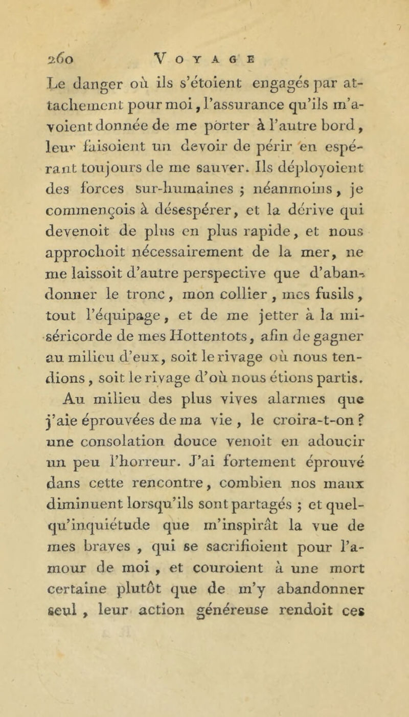 ^6o Voyage Le danger oà ils s’étoient engagés par at- taclieiiicnt pour moi, l’assurance qu’ils m’a- voient donnée de me porter à l’autre bord, leu»- faisoient un devoir de périr 'en espé- rant toujours de me sauver. Ils déployoient des forces sur-humaines ; néanmoins, je commençois à désespérer, et la dérive qui deveiioit de plus en plus rapide, et nous approclioit nécessairement de la mer, ne me laissoit d’autre perspective que d’aban-. donner le tronc , mon collier , mes fusils , tout l’équipage, et de me jetter à la mi- séricorde de mes Hottentots, afin de gagner au milieu d’eux, soit le rivage où nous ten- dions , soit le rivage d’où nous étions partis. Au milieu des plus vives alarmes que j’aie éprouvées de ma vie , le croira-t-on ? une consolation douce venoit en adoucir un peu l’horreur. J’ai fortement éprouvé dans cette rencontre, combien nos maux diminuent lorsqu’ils sont partagés j et quel- qu’inquiétude que m’inspirât la vue de mes braves , qui se sacrifioieiit pour l’a- mour de moi , et couroient à une mort certaine plutôt que de m’y abandonner seul &gt; leur action généreuse rendoit ces