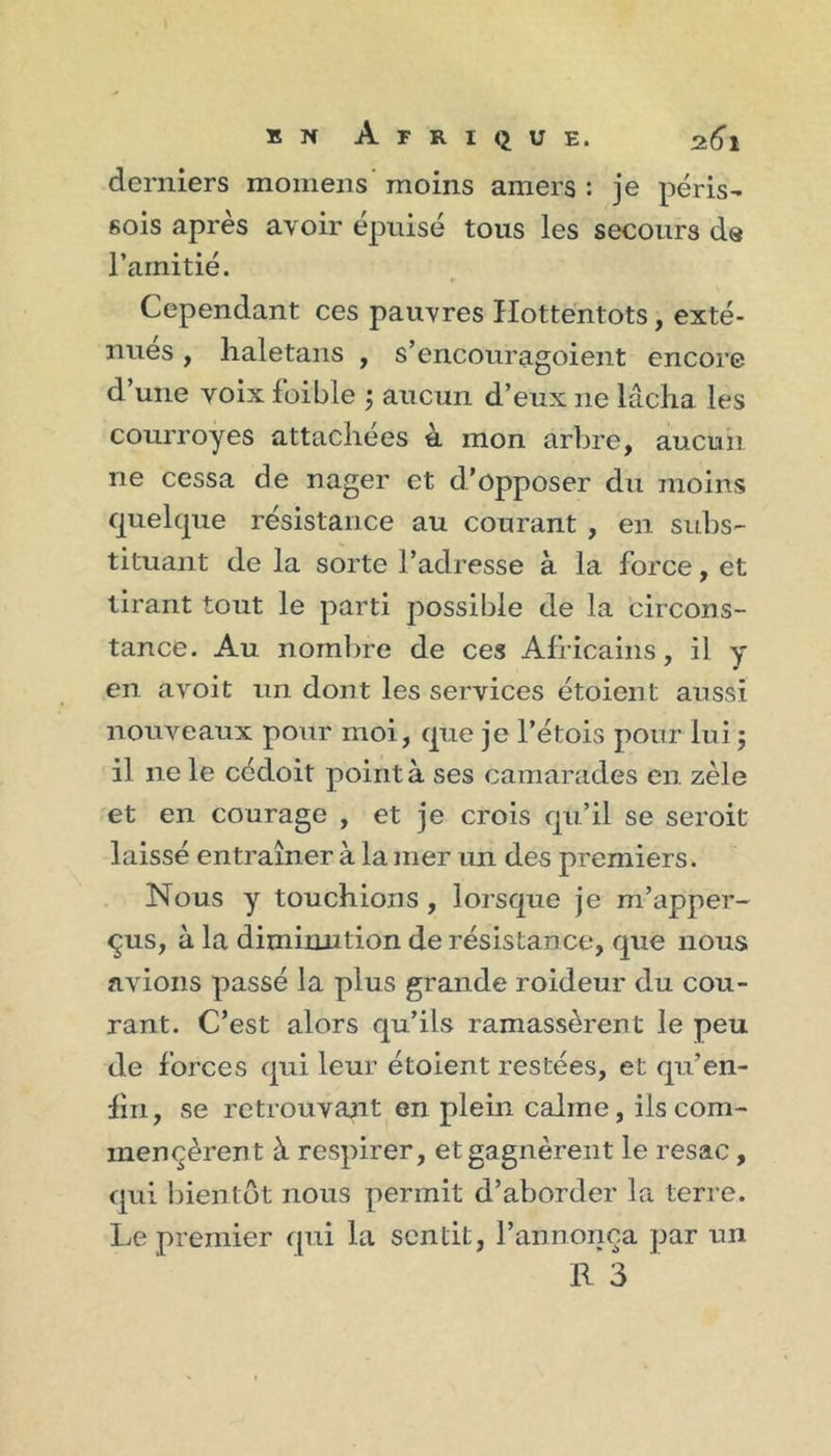 derniers momens moins amers : je péris- 6ois après avoir épuisé tous les secours ds l’amitié. Cependant ces pauvres Hottentots, exté- nues , lialetans , s’encouragoient encore d’une voix foible j aucun d’eux ne lâcha les courroyes attachées à mon arbre, aucun ne cessa de nager et d’opposer du moins quelque résistance au courant , en subs- tituant de la sorte l’adresse à la force, et tirant tout le parti possible de la circons- tance. Au noml^re de ces Africains, il y en avoit un dont les services étoient aussi nouveaux pour moi, que je l’étois pour lui 5 il ne le cédoit point à ses camarades en zèle et en courage , et je crois qu’il se seroit laissé entraîner à la mer un des premiers. Nous y touchions, lorsque je m’apper- qus, à la diminution de résistance, que nous avions passé la plus grande roideur du cou- rant. C’est alors qu’ils ramassèrent le peu de forces qui leur étoient restées, et qu’en- lin , se retrouvant en plein calme, ils com- mencèrent à respirer, et gagnèrent le resac, qui bientôt nous permit d’aborder la terre. Le premier f[ui la sentit, l’annonça par un R 3