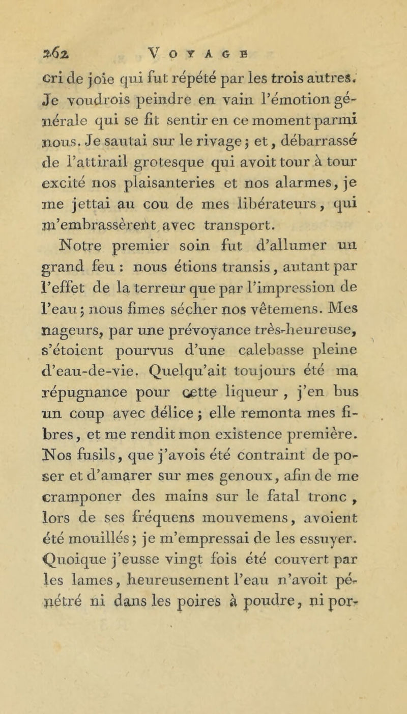 cri de joie qui fut répété par les trois autres. Je voudrois peindre en vain l’émotion gé- nérale qui se fit sentir en ce moment parmi nous. Je sautai sm le rivage 3 et, débarrassé de l’attirail grotesque qui avoit tour à tour excité nos plaisanteries et nos alarmes, je me jettai au cou de mes libérateurs, qui m’embrassèreilt avec transport. Notre premier soin fut d’allumer un grand feu : nous étions transis, autant par l’effet de la terreur que par l’impression de l’eau; nous fimes séçlier nos vêtemens. Mes nageurs, par une prévoyance trèsdreureuse, s’étoient pourvus d’une calebasse pleine d’eau-de-vie. Quelqu’ait toujours été ma répugnance pour oette liqueur , j’en bus un coup avec délice ; elle remonta mes fi- bres, et me rendit mon existence première. Nos fusils, que j’avois été contraint de po- ser et d’araarer sur mes genoux, afin de me cramponer des mains sur le fatal tronc , lors de ses fréquens mouvemens, avoient été mouillés; je m’empressai de les essuyer. Quoique j’eusse vingt fois été couvert par les lames, lieureusement l’eau n’avoit pé- nétré ni dans les poires à poudre, nipor-