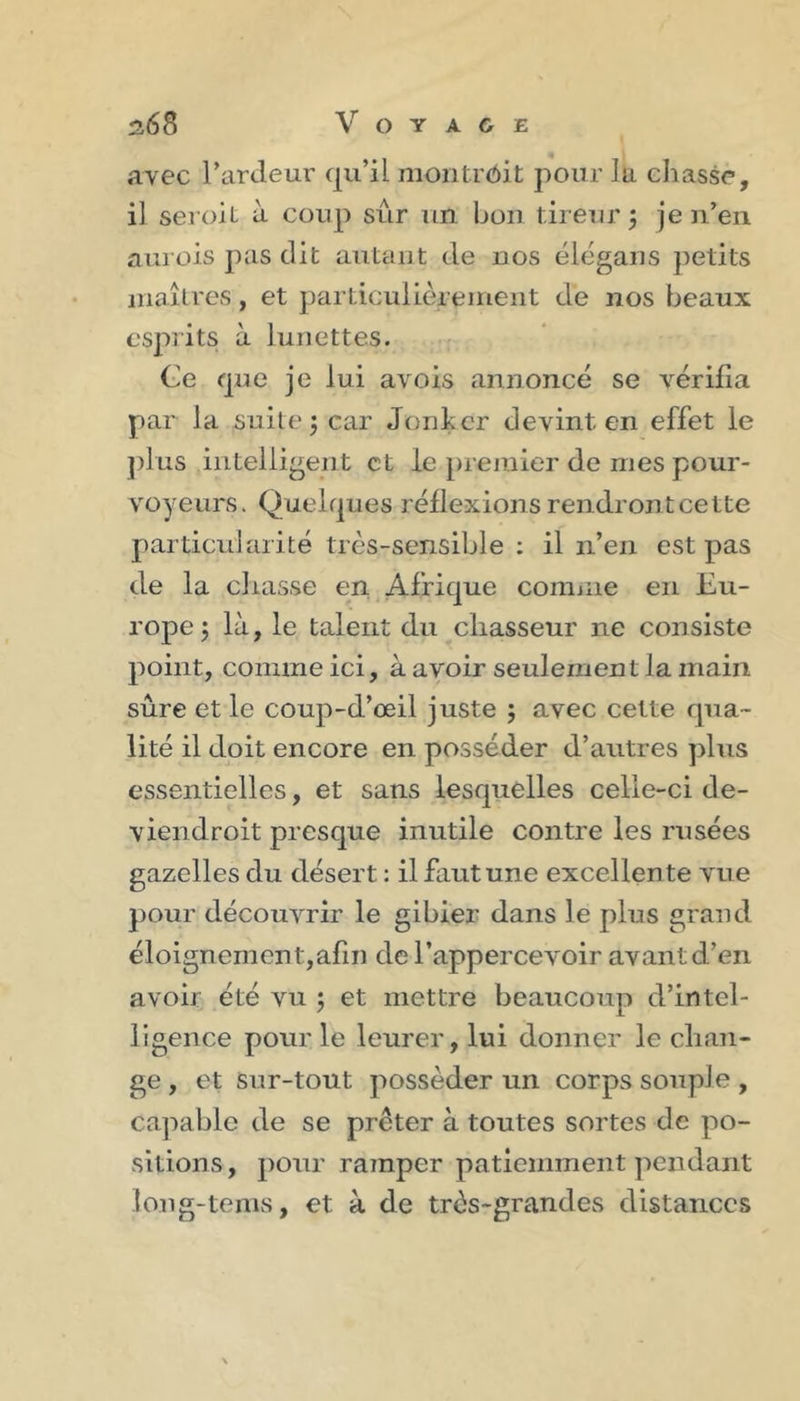 avec l’ardeur qu’il montrôit pour la chasse, il seroit à coup sûr un bon tireur j je n’en aurois pas dit autant de nos élégans petits inailres, et particullèreinent de nos beaux esprits à lunettes. Ce que je lui avois annoncé se vérifia par la suite j car Jonher devint en effet le ])lus intelligent et le premier de mes pour- voyeurs. Quelques réflexions rendront cette particularité très-sensible : il n’en est pas de la chasse en Afrique comme en Eu- rope J là, le talent du chasseur ne consiste point, comme ici, à avoir seulement la main sûre et le coup-d’œil juste j avec cette qua- lité il doit encore en posséder d’autres plus essentielles, et sans lesquelles celle-ci de- viendroit presque inutile contre les rusées gazelles du désert : il faut une excellente vue pour découvrir le gibier dans le plus grand éloignement,afiii de l’appercevoir avant d’en avoir été vu ; et mettre beaucoup d’intel- ligence pour le leurer, lui donner le chan- ge , et sur-tout posséder un corps souple , capable de se prêter à toutes sortes de po- sitions, pour ramper patiemment pendant long-teiiis, et à de très-grandes distances