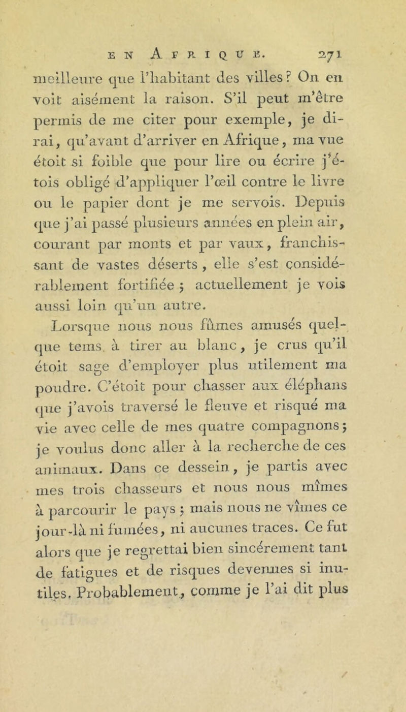 meilleure que l’habitant des villes? On eii voit aisément la raison. S’il peut m’être permis de me citer pour exemple, je di- rai, qu’avant d’arriver en Afrique, ma vue étoit si foible que pour lire ou écrire j’é- tois oblige d’appliquer l’œil contre le livre ou le papier dont je me servois. Depuis (pie j’ai passé plusieurs années en plein air, courant par monts et par vaux, franchis- sant de vastes déserts , elle s’est considé- rablement fortifiée j actuellement je vois aussi loin qu’un autre. Lorsque nous nous fumes amusés quel- que teins, à tirer au blanc, je crus qu’il étoit sage d’employer plus utilement ma poudre. C’étoit pour chasser aux éléphans que j’avois traversé le fleuve et risqué ma vie avec celle de mes quatre compagnons j je voulus donc aller à la recherche de ces animaux. Dans ce dessein, je partis avec mes trois chasseurs et nous nous mîmes à parcourir le pays 5 mais nous ne vîmes ce jour-là ni fumées, ni aucunes traces. Ce fut alors que je regrettai bien sincèrement tant de fatigues et de risques devenues si inu- tiles. Probablement., comme je l’ai dit plus