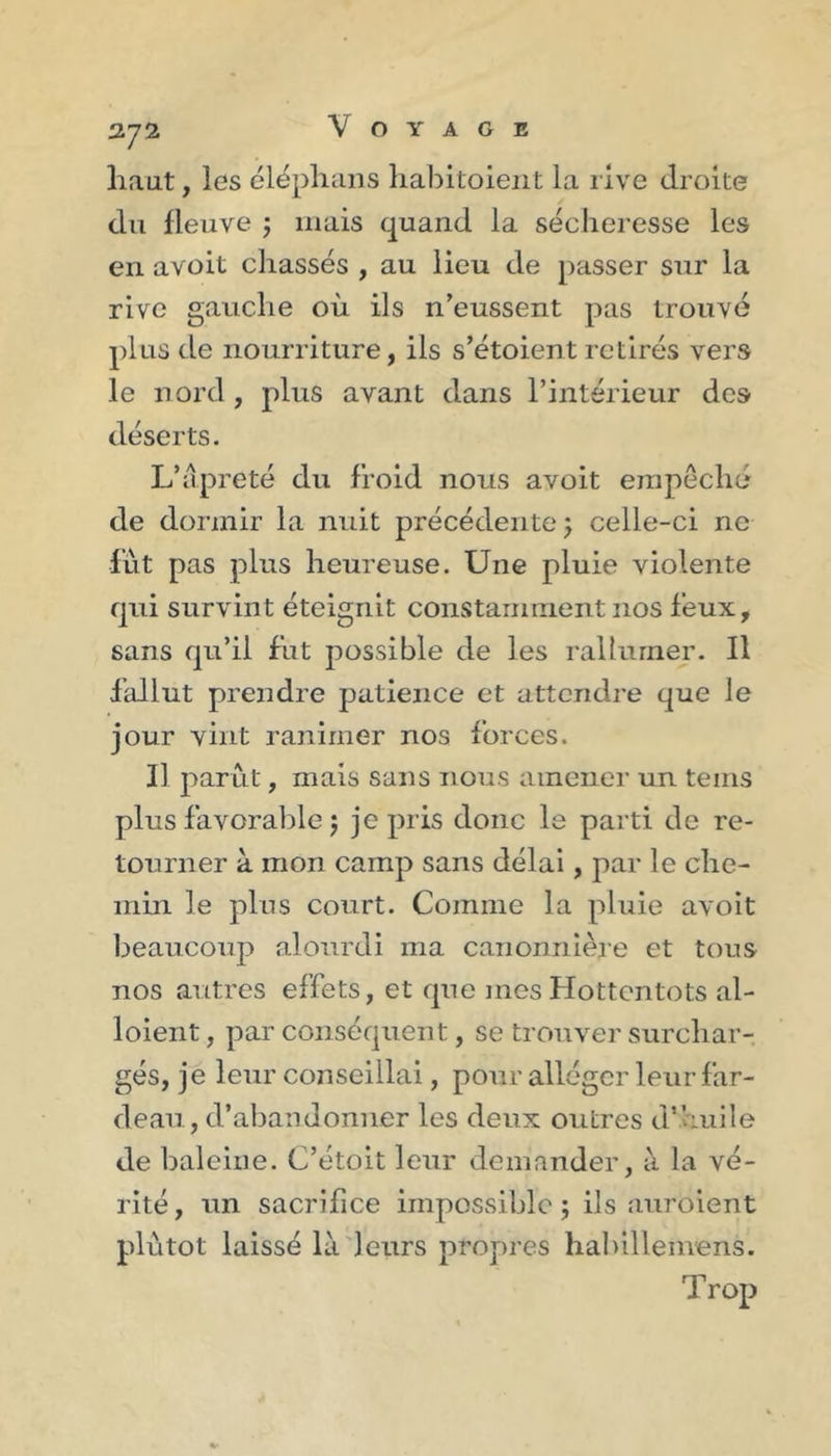 372 haut, les éléphans liabitoieiit la live droite du fleuve j mais quand la sécheresse les en avoit chassés , au lieu de passer sur la rive gauche où ils n’eussent pas trouvé plus de nourriture, ils s’étoient retirés vers le nord, plus avant dans l’intérieur des déserts. L’âpreté du froid nous avoit empêché de dormir la nuit précédente j celle-ci ne lut pas plus heureuse. Une pluie violente qui survint éteignit constamment nos feux, sans qu’il fut possible de les rallumer. Il fallut prendre patience et attendre que le jour vint ranimer nos forces. Il parut, mais sans nous amener un teins plus favorable 5 je pris donc le parti de re- tourner à mon camp sans délai, par le che- min le plus court. Comme la pluie avoit beaucoup alourdi ma canonnièie et tous nos autres effets, et que mes Hottentots al- loient, par conséquent, se trouver surchar- gés, je leur conseillai, pour alléger leur far- deau , d’abandonner les deux outres d’huile de baleine. C’étoit leur demander, à la vé- rité , un sacrifice impossible ; ils auroient plutôt laissé là'leurs propres haliillemens. Trop
