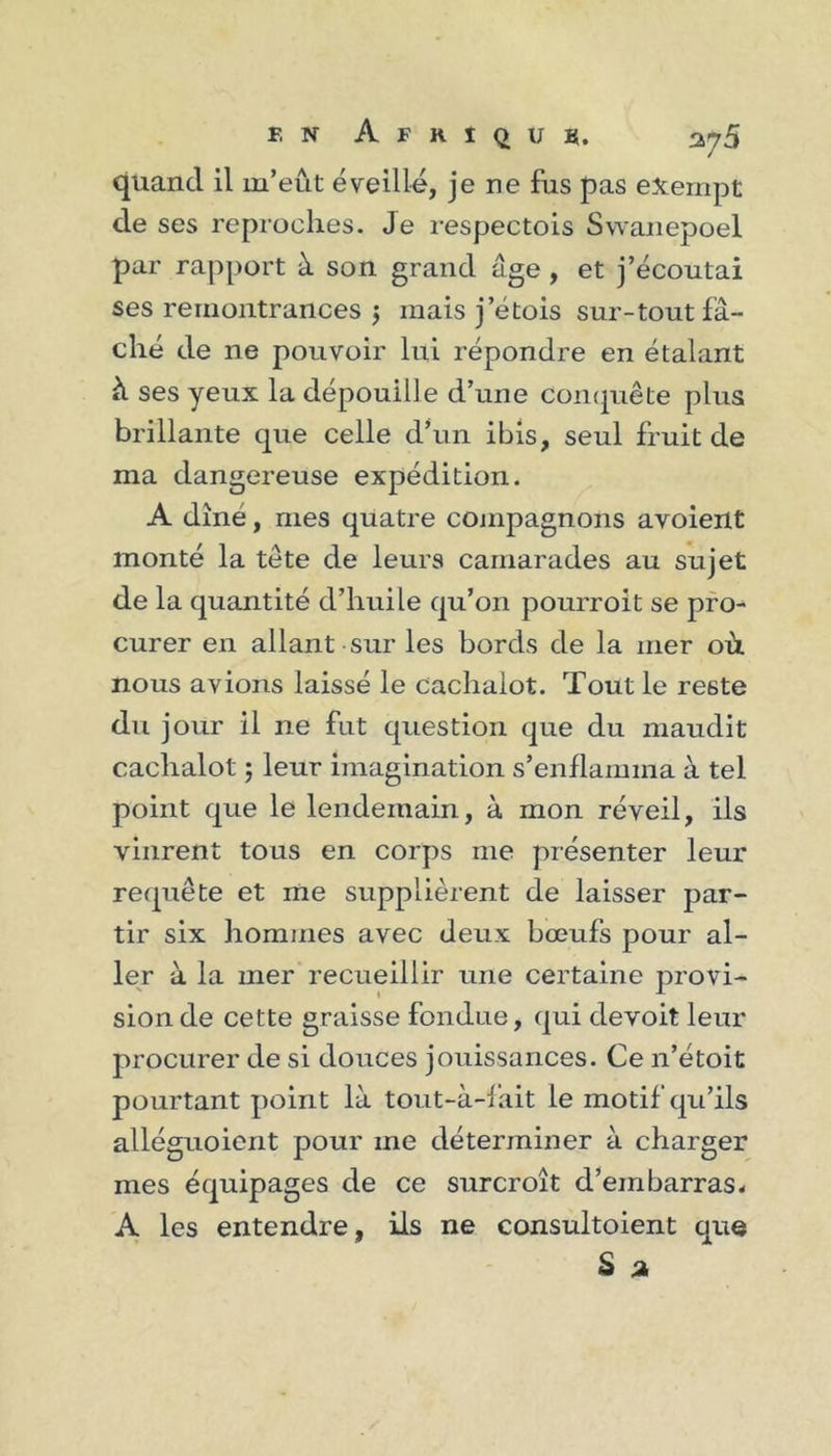 quand il m’eût éveillé, je ne fus pas exempt de ses reproches. Je respectois Swaiiepoel par rapport à son grand âge, et j’écoutai ses remontrances j mais j’étois sur-tout fâ- ché de ne pouvoir lui répondre en étalant à ses yeux la dépouille d’une comjuête plus brillante que celle d’un ibis, seul fruit de ma dangereuse expédition. A dîné, mes quatre conipagnons avoient monté la tete de leurs camarades au sujet de la quantité d’huile qu’on pourroit se pro- curer en allant sur les bords de la mer où nous avions laissé le cachalot. Tout le reste du jour il ne fut question que du maudit cachalot 5 leur imagination s’enflamma à tel point que le lendemain, à mon réveil, ils vinrent tous en corps me présenter leur requête et me supplièrent de laisser par- tir six hommes avec deux bœufs pour al- ler à la mer recueillir une certaine provi- sion de cette graisse fondue, qui devoit leur procurer de si douces jouissances. Ce n’étoit pourtant point là tout-à-fait le motif qu’ils alléguoient pour me déterminer à charger mes équipages de ce surcroît d’embarras. A les entendre, ils ne consultoient que S ji