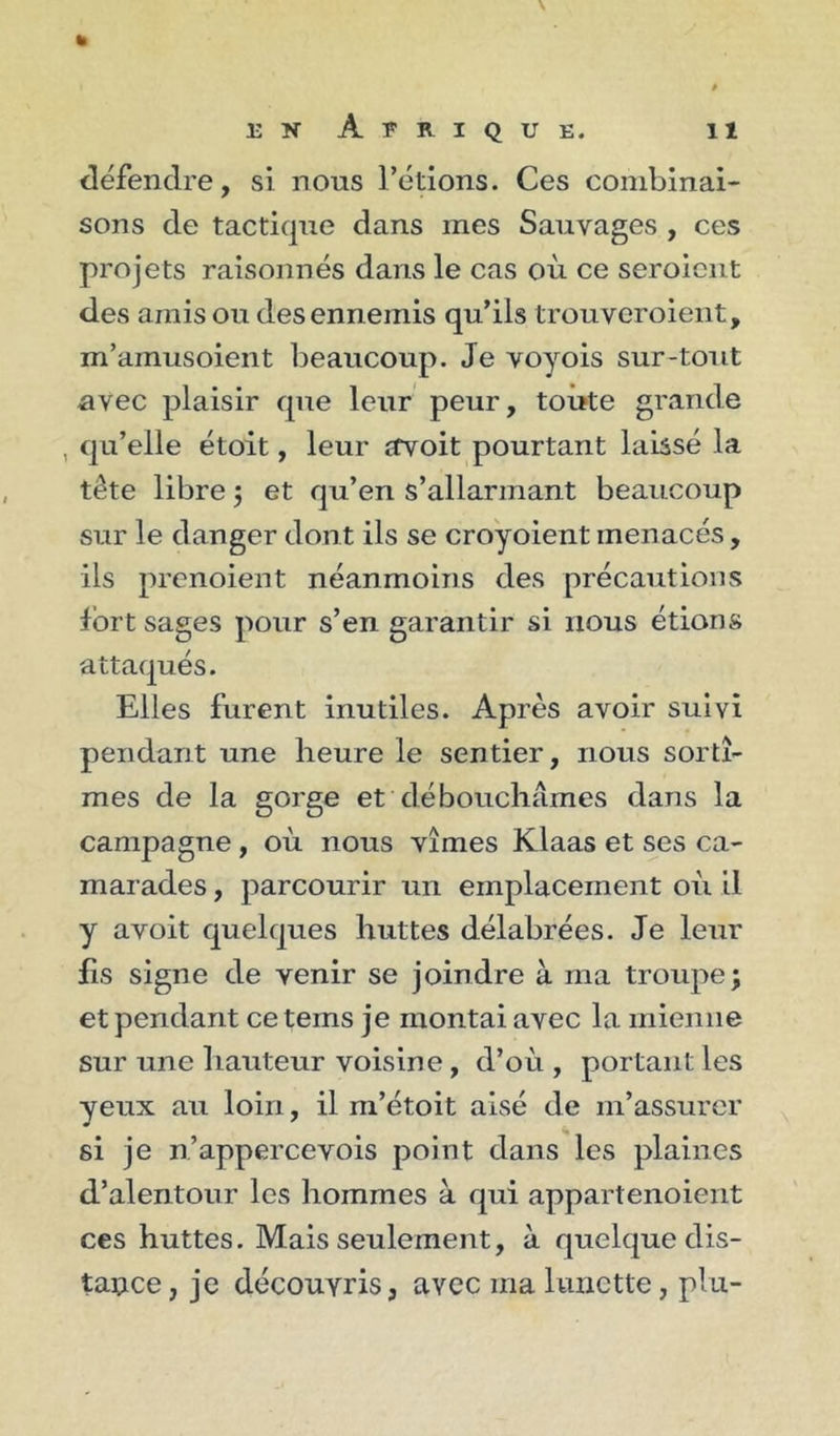 défendre, si nous l’étions. Ces combinai- sons de tactique dans mes Sauvages , ces projets raisonnés dans le cas où ce seroicnt des amis ou des ennemis qu’ils trouveroient, m’amusoient beaucoup. Je voyois sur-tout avec plaisir que leur peur, toute grande , qu’elle étoit, leur avoit pourtant laissé la tête libre j et qu’en s’allarmant beaucoup sur le danger dont ils se cro'yoient menacés, ils prcnoient néanmoins des précautions fort sages pour s’en garantir si nous étions attaqués. Elles furent inutiles. Après avoir suivi pendant une heure le sentier, nous sortî- mes de la gorge et débouchâmes dans la campagne, où nous vîmes Klaas et ses ca- marades , parcourir un emplacement où il y avoit quelques huttes délabrées. Je leur fis signe de venir se joindre à ma troupe; et pendant ce tems je montai avec la mienne sur une hauteur voisine, d’où , portant les yeux au loin, il m’étoit aisé de m’assurer si je n’appercevois point dans les plaines d’alentour les hommes à qui appartenoient ces huttes. Mais seulement, à quelque dis- tance , je découvris, avec ma lunette, plu-