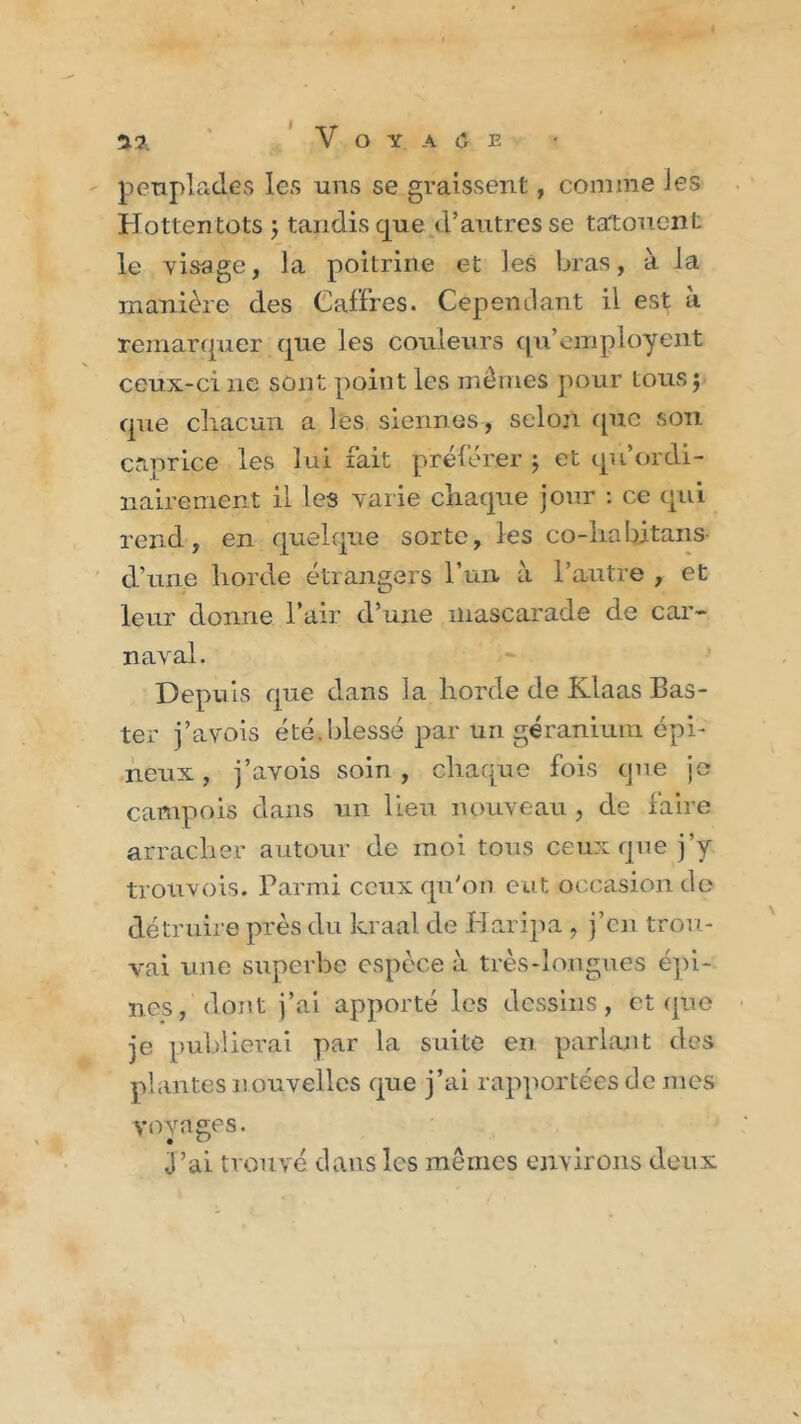 I peuplades les uns se graissent, comme les Hottentots j tandis que d’autres se tatouent le visage, la poitrine et les bras, à la manière des Caffres. Cependant il est à remarquer que les couleurs qu’employent ceux-ci ne sont point les mêmes pour tous ; que cliacun a les siennes, selon (pic son caprice les lui fait préférer ; et qu ordi- nairement il les varie chaque jour : ce qui rend, en quelque sorte, les co-liaIntans- d’une horde étrangers l’un à l’autre , et leur donne l’air d’une mascarade de car- naval. Depuis que dans la horde de Klaas Bas- ter j’avois été. blessé par un géranium épi- neux , j’avois soin, chaque fois que je camp ois dans un lieu nouveau , de faire arracher autour de moi tous ceux que j’y trouvois. Parmi ceux qu'on eut occasion de détruire près du kraal de Iiaripa , j’en trou- vai une superbe espèce à très-longues épi- nes, dont j’ai apporté les dessins, et que je publierai par la suite en parlant des plantes nouvelles que j’ai rapportées de mes voyages. J’ai trouvé dans les mêmes environs deux