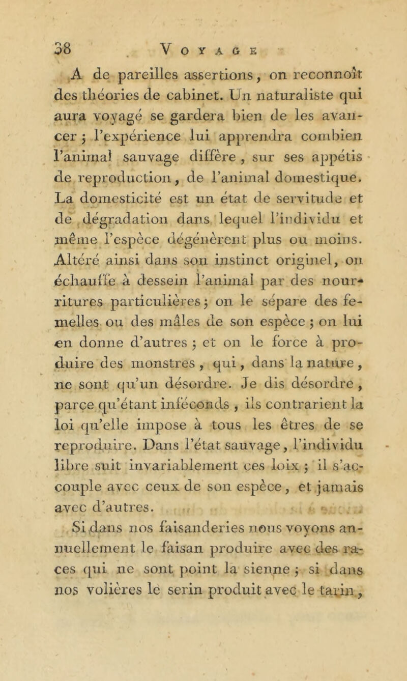 A de pareilles assertions, on reconnok des théories de cabinet. Un naturaliste qui aura voyagé se gardera bien de les avan- cer $ l’expérience lui apprendra combien ranimai sauvage diffère , sur ses appétis de reproduction, de l’animal domestique. La domesticité est un état de servitude et de dégradation dans lequel l’individu et même l’espèce dégénèrent plus ou moins. Altéré ainsi dans son instinct originel, on échauffe à dessein l’animal par des nour- ritures particulières j 011 le sépare des fe- melles ou des mâles de son espèce ; on lui en donne d’autres ; et on le force à pro- duire des monstres , qui, dans la nature , ne sont qu’un désordre. Je dis désordre , parce qu’étant inféconds , iis contrarient la loi qu’elle impose à tous les êtres de se reproduire. Dans l’état sauvage, l’individu libre suit invariablement ces loix j il s’ac- couple avec ceux de son espèce, et jamais avec d’autres. Si dans nos faisanderies nous voyons an- nuellement le faisan produire avec des ra- ces qui 11e sont point la sienne ; si dans nos volières le serin produit avec le tarin ,