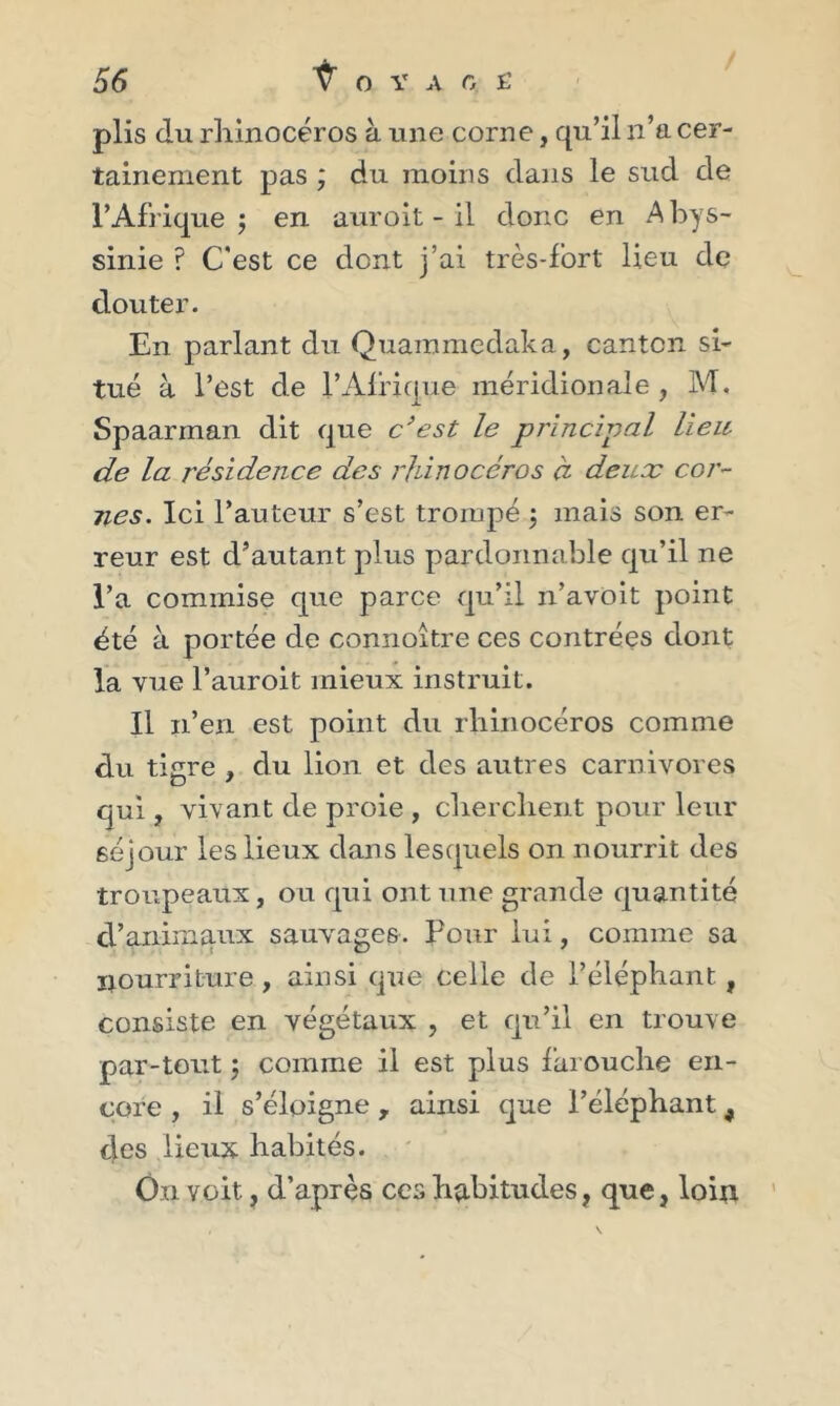 plis du rhinocéros à une corne, qu’il n’a cer- tainement pas ; du moins dans le sud de l’Afrique; en auroit - il donc en Abys- sinie ? C'est ce dont j’ai très-fort lieu de douter. En parlant du Quammedaka, canton si- tué à l’est de !’Afrique méridionale, M. Spaarman dit que c’est le principal lieu de la résidence des rhinocéros à deux cor- nes. Ici l’auteur s’est trompé ; mais son er- reur est d’autant plus pardonnable qu’il ne l’a commise que parce qu’il n’avoit point été à portée de connoître ces contrées dont la vue l’auroit mieux instruit. Il n’en est point du rhinocéros comme du tigre , du lion et des autres carnivores qui, vivant de proie , cherchent pour leur séjour les lieux dans lesquels on nourrit des troupeaux, ou qui ont une grande quantité d’animaux sauvages. Pour lui, comme sa nourriture, ainsi que celle de l’éléphant, consiste en végétaux , et qu’il en trouve par-tout ; comme il est plus farouche en- core , il s’éloigne, ainsi que l’éléphant 9 des lieux habités. On voit, d’après ces habitudes, que, loin