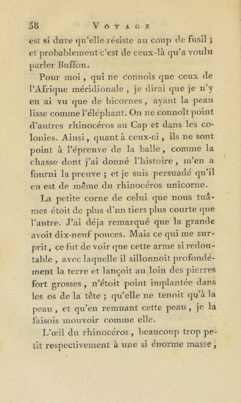 est si dure qu’elle résiste au coup de fusil ; et probablement c’est de ceux-là qu’a voulu parler Buffon. Pour moi, qui ne connois que ceux de l’Afrique méridionale , je dirai que je n’y en ai vu que de bicornes , ayant la peau lisse comme l’éléphant. On ne connoît point d’autres rhinocéros au Cap et dans les co- lonies. Ainsi, quant à ceux-ci, ils ne sont point à l’épreuve de la balle , comme la chasse dont j’ai donné l’histoire , m’en a fourni la preuve ; et je suis persuadé qu’il en est de même du rhinocéros unicorne. La petite corne de celui que nous tuâ- mes étoit de plus d’un tiers plus courte que l’autre. J’ai déjà remarqué que la grande avoit dix-neuf pouces. Mais ce qui me sur- prit, ce fut de voir que cette arme si redou- table , avec laquelle il sillormoit profondé- ment la terre et lançoit au loin des pierres fort grosses , n’étoit point implantée dans les os de la tête ; quelle ne tenoit qu’à la peau , et qu’en remuant cette peau , je la faisois mouvoir comme elle. L’œil du rhinocéros, beaucoup trop pe- tit respectivement à une si énorme masse ,