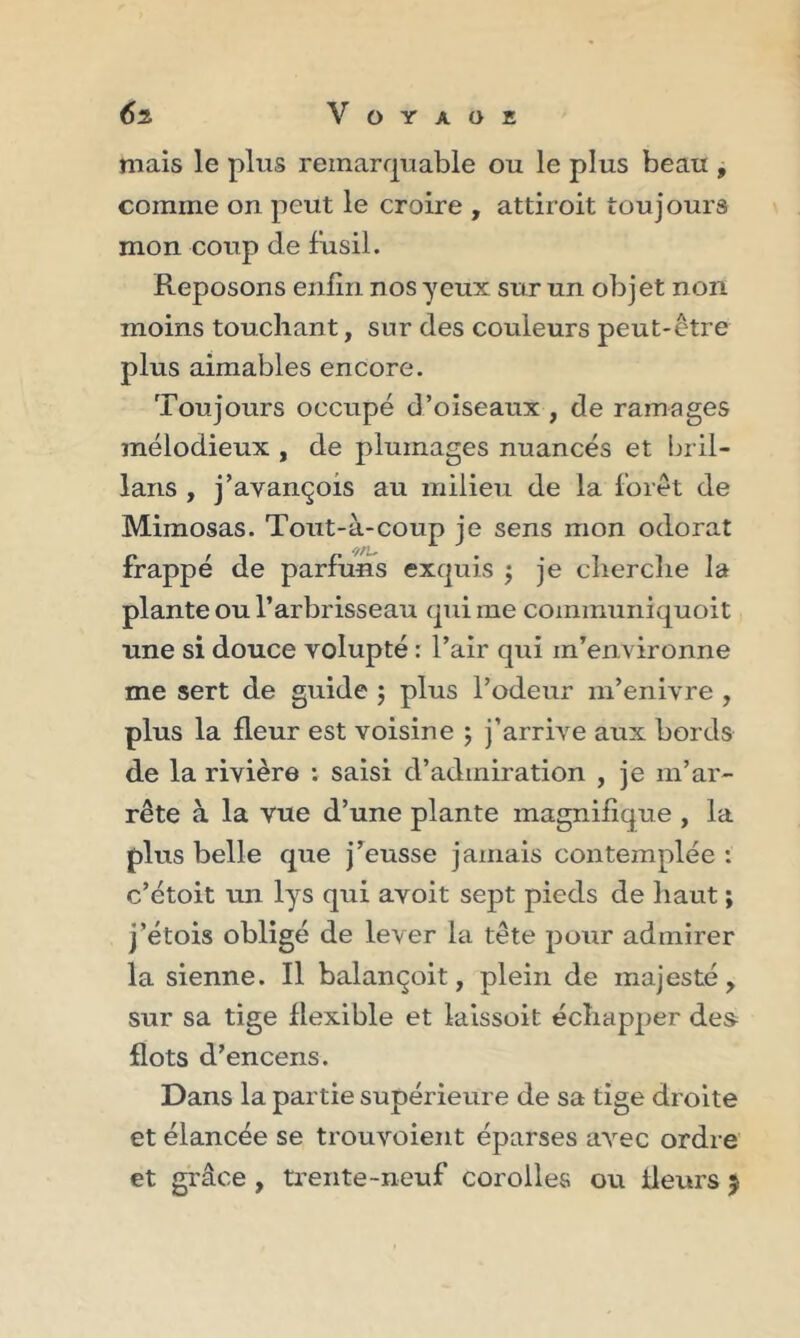 mais le plus remarquable ou le plus beau , comme on peut le croire , attiroit toujours mon coup de fusil. Reposons enfin nos yeux sur un objet non moins touchant, sur des couleurs peut-être plus aimables encore. Toujours occupé d’oiseaux , de ramages mélodieux , de plumages nuancés et bril- lons , j’avançois au milieu de la forêt de Mimosas. Tout-à-coup je sens mon odorat frappé de parfuns exquis $ je cherche la plante ou l’arbrisseau qui me communiquoit une si douce volupté : l’air qui m’environne me sert de guide ; plus l’odeur m’enivre , plus la fleur est voisine ; j’arrive aux bords de la rivière : saisi d’admiration , je m’ar- rête à la vue d’une plante magnifique , la plus belle que j’eusse jamais contemplée : c’étoit un lys qui avoit sept pieds de haut ; j’étois obligé de lever la tête pour admirer la sienne. Il balançoit, plein de majesté, sur sa tige flexible et laissoit échapper des flots d’encens. Dans la partie supérieure de sa tige droite et élancée se trouvoient éparses avec ordre et grâce , trente-neuf corolles ou fleurs j