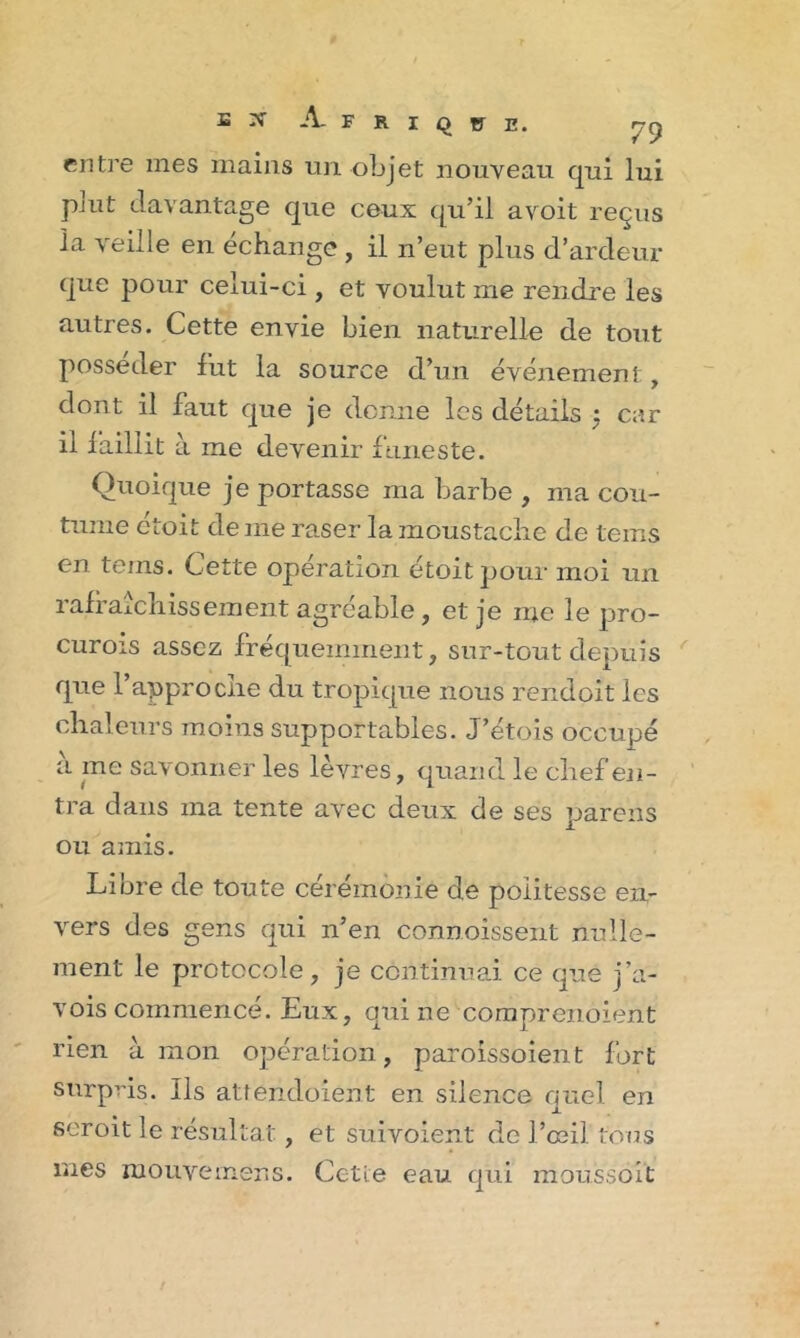 Q C E. SX A- F R I entre mes mains un objet nouveau qui lui pjut davantage que ceux qu’il avoit reçus la veille en échange , il n’eut plus d’ardeur que pour celui-ci, et voulut me rendre les autres. Cette envie bien naturelle de tout posséder fut la source d’un événement, dont il faut que je donne les détails : car il faillit à me devenir funeste. Quoique je portasse ma barbe , ma cou- tume étoit de me raser la moustache de teins en teins. Cette opération étoit pour moi un rafraîchissement agréable, et je me le pro- curois assez fréquemment, sur-tout depuis que l’approche du tropique nous rendoit les chaleurs moins supportables. J’étois occupé à me savonner les lèvres, quand le chef en- tra dans ma tente avec deux de ses pareils ou amis. Libre de toute cérémonie de politesse en- vers des gens qui n’en connoissent nulle- ment le protocole, je continuai ce que j’a- vois commencé. Eux, qui ne comprenoient rien à mon opération, paroissoient fort surpris. Ils attendoiént en silence quel en seroit le résultat, et suivoient de l’œil tous mes mouvemens. Cetie eau qui moussent