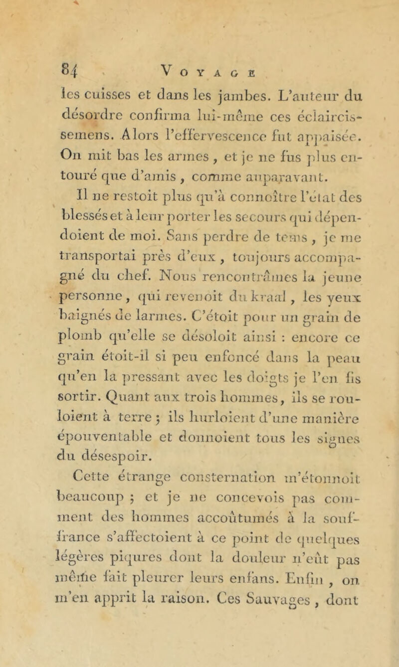 les cuisses et dans les jambes. L’auteur du désordre confirma lui-même ces éclaircis- semens. Alors l’effervescence fut appaisée. On mit bas les armes , et je ne fus plus en- touré que d’amis , comme auparavant. Il ne restoit plus qu’à connoître l’état des blessés et à leur porter les secours qui dépen- cloient de moi. Sans perdre de teins , je me transportai près d’eux , toujours accompa- gné du chef. Nous rencontrâmes la jeune personne, qui revenoit dukraal, les yeux baignés ue larmes. C’étoit pour un grain de plomb qu’elle se désoloit ainsi : encore ce grain étoit-il si peu enfoncé dans la peau qu’en la pressant avec les doigts je l’eu fis sortir. Quant aux trois hommes, ils se rou- ioient à terre ; ils hurloient d’une manière épouventable et donnoient tous les signes du désespoir. Cette étrange consternation in’étonnoit beaucoup 5 et je ne concevois pas com- ment des hommes accoutumés à la souf- france s’afféctoient à ce point de quelques légères piqûres dont la douleur n’eut pas même fait pleurer leurs en fans. Enfin , on. m’en apprit la raison. Ces Sauvages , dont