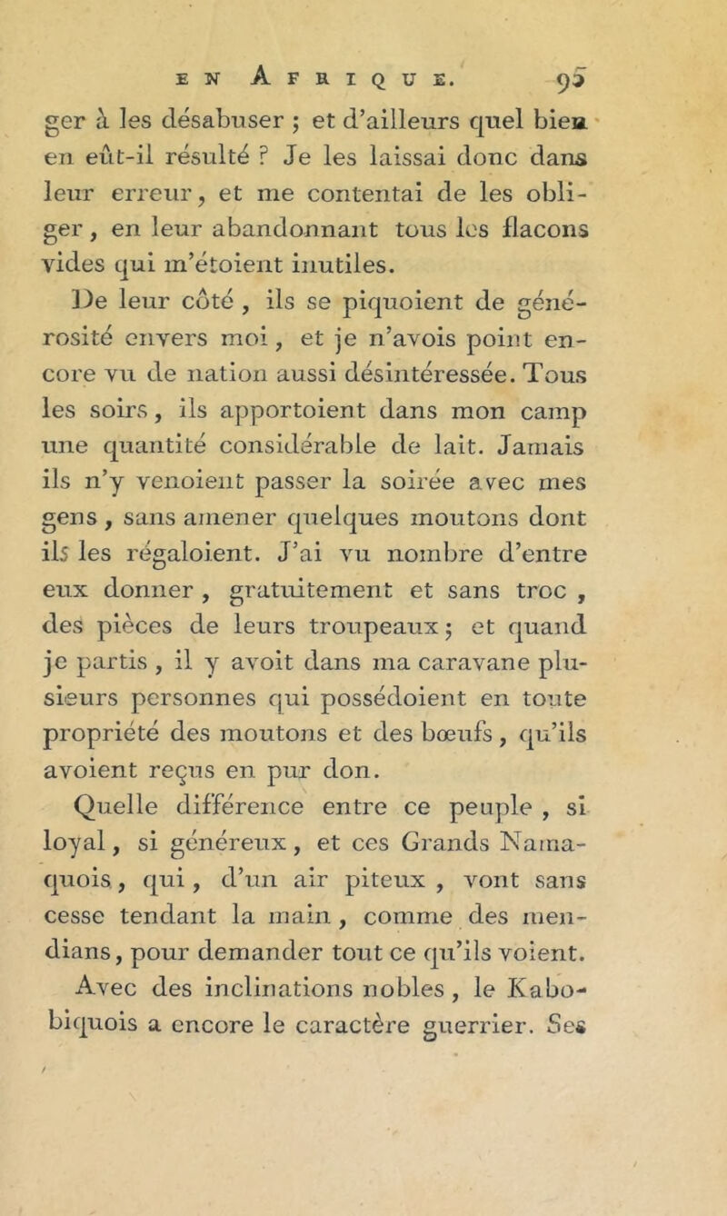 ger à les désabuser ; et d’ailleurs quel bien en eut-il résulté ? Je les laissai donc dans leur erreur, et me contentai de les obli- ger , en leur abandonnant tous les flacons vides qui m’étoient inutiles. De leur côté , ils se piquoient de géné- rosité envers moi, et je n’avois point en- core vu de nation aussi désintéressée. Tous les soirs, ils apportoient dans mon camp une quantité considérable de lait. Jamais ils n’y venoieut passer la soirée avec mes gens, sans amener quelques moutons dont ils les régaloient. J’ai vu nombre d’entre eux donner , gratuitement et sans troc , des pièces de leurs troupeaux $ et quand je partis , il y avoit dans ma caravane plu- sieurs personnes qui possédoient en toute propriété des moutons et des bœufs, qu’ils avoient reçus en pur don. Quelle différence entre ce peuple , si loyal, si généreux, et ces Grands Nama- quois., qui , d’un air piteux , vont sans cesse tendant la main , comme des men- dians, pour demander tout ce qu’ils voient. Avec des inclinations nobles, le Kabo- biquois a encore le caractère guerrier. Ses