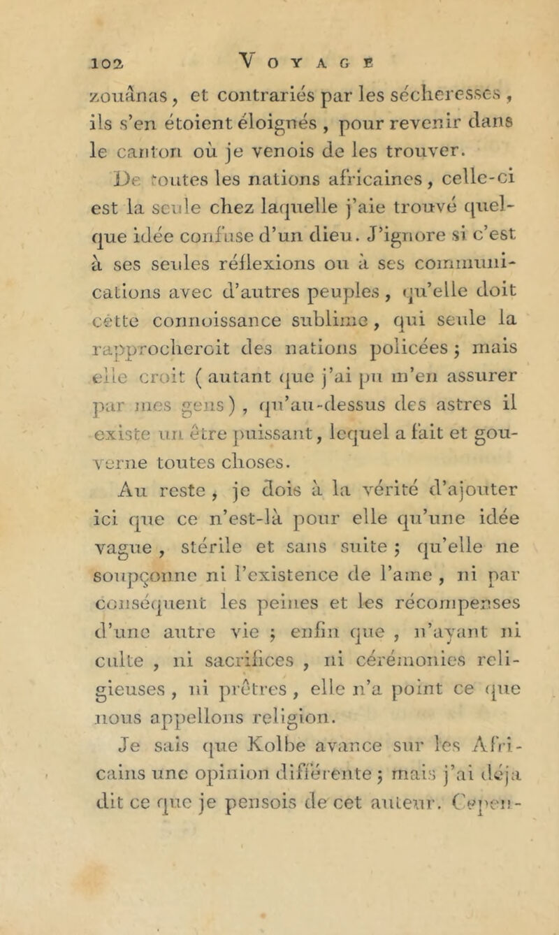 zouânas, et contrariés par les sécheresses , iis s’en étoient éloignés , pour revenir clans le canton où je venois de les trouver. De. routes les nations africaines , celle-ci est la seule chez laquelle j’aie trouvé quel- que idée confuse d’un dieu. J’ignore si c’est à ses seules réflexions ou à ses communi- cations avec d’autres peuples , qu’elle doit cette connoissance sublime, qui seule la rapprocheroit des nations policées ; ruais elle croit ( autant que j’ai pu m’en assurer par mes gens), qu’au-dessus des astres il existe un être puissant, lequel a fait et gou- verne toutes choses. Au reste , je dois à la vérité d’ajouter ici que ce n’est-là pour elle qu’une idée vague , stérile et sans suite $ qu’elle ne soupçonne ni l’existence de l’aine , ni par conséquent les peines et les récompenses d’une autre vie $ enfin cpie , n’ayant ni culte , ni sacrifices , ni cérémonies reli- gieuses , ni prêtres , elle n’a point ce que nous appelions religion. Je sais que Kolbe avance sur les Afri- cains une opinion différente ; mais j’ai déjà dit ce que je pensois de cet auteur. Cepen-