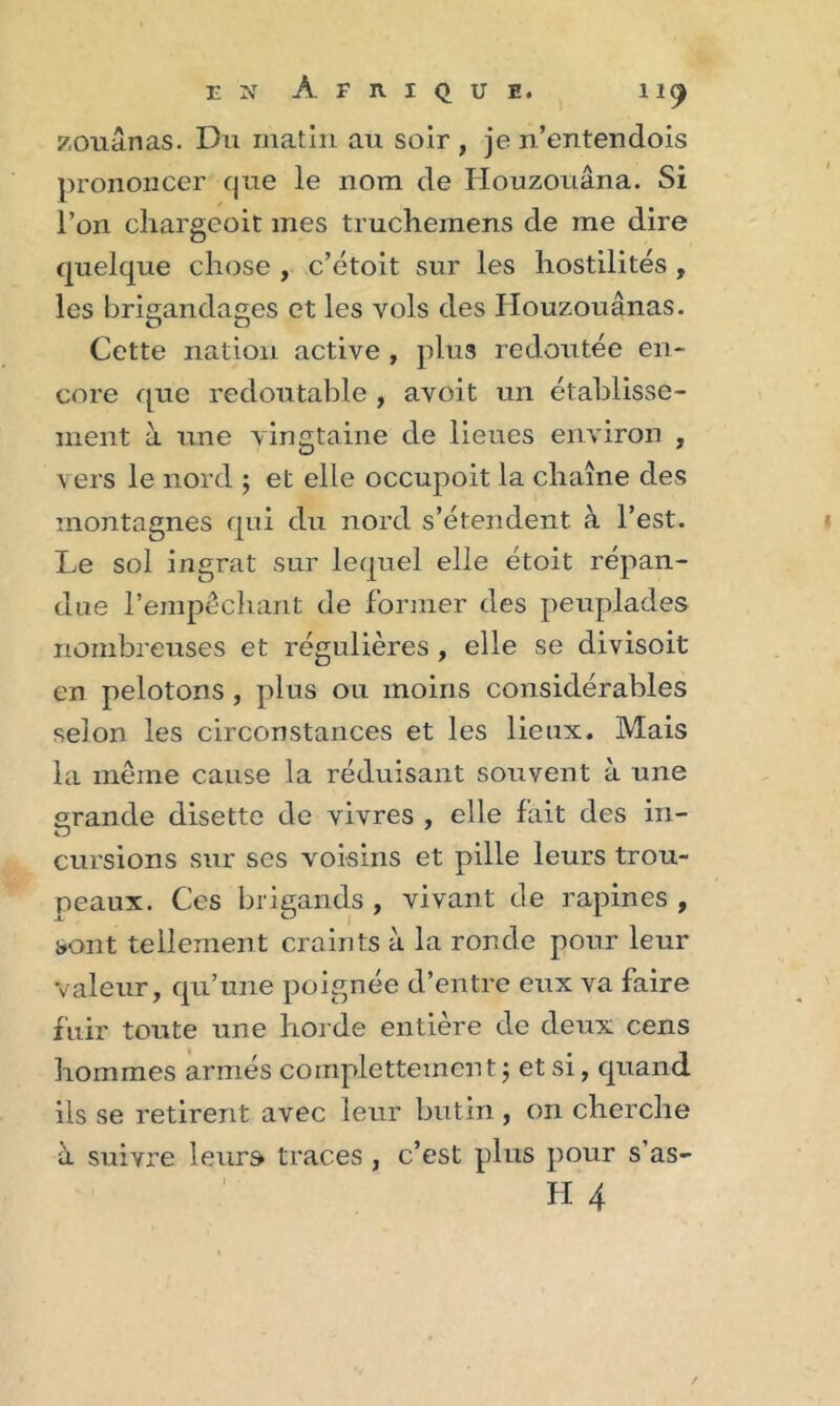 zouânas. Du matin au soir , je n’entendois prononcer que le nom de Iiouzouâna. Si l’on cliargeoit mes truchemens de me dire quelque chose , c’étoit sur les hostilités , les brigandages et les vols des Houzouânas. Cette nation active , plus redoutée en- core que redoutable , avoit un établisse- ment à une vingtaine de lieues environ , vers le nord ; et elle occupoit la chaîne des montagnes qui du nord s’étendent à l’est. Le sol ingrat sur lequel elle étoit répan- due l’empêchant de former des peuplades nombreuses et régulières , elle se divisoit en pelotons, plus ou moins considérables selon les circonstances et les lieux. Mais la même cause la réduisant souvent à une grande disette de vivres , elle fait des in- cursions sur ses voisins et pille leurs trou- peaux. Ces brigands , vivant de rapines , sont tellement craints à la ronde pour leur valeur, qu’une poignée d’entre eux va faire fuir toute une horde entière de deux cens hommes armés complettement 5 et si, quand ils se retirent avec leur butin , on cherche à suivre leurs traces , c’est plus pour s’as-