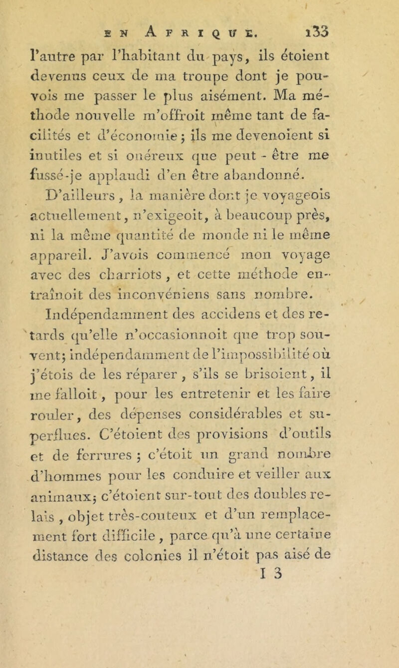 I en Afrique, î33 l’antre par l’habitant du pays, ils étoient devenus ceux de rna troupe dont je pou- vois me passer le plus aisément. Ma mé- thode nouvelle m’offroit même tant de fa- \ cilités et d’économie; ils me devenoient si inutiles et si onéreux que peut - être me fussé-je applaudi d’en être abandonné. D’ailleurs , la manière dont je voyageois actuellement, n’exigeoit, à beaucoup près, ni la même quantité de monde ni le même appareil. J’avois commencé mon voyage avec des charriots , et cette méthode en- traînoit des inconvéniens sans nombre. Indépendamment des accidens et des re- tards qu’elle n’occasionnoit que trop sou- vent; indépendamment de l’impossibilité où j’étois de les réparer , s’ils se brisoient, il me falloit, pour les entretenir et les faire rouler, des dépenses considérables et su- perflues. C’étoient des provisions d’outils et de ferrures ; c’étoit un grand nombre d’hommes pour les conduire et veiller aux animaux; c’étoient sur-tout des doubles re- lais , objet très-couteux et d’un remplace- ment fort difficile , parce qu’à une certaine distance des colcnies il n’étoit pas aisé de