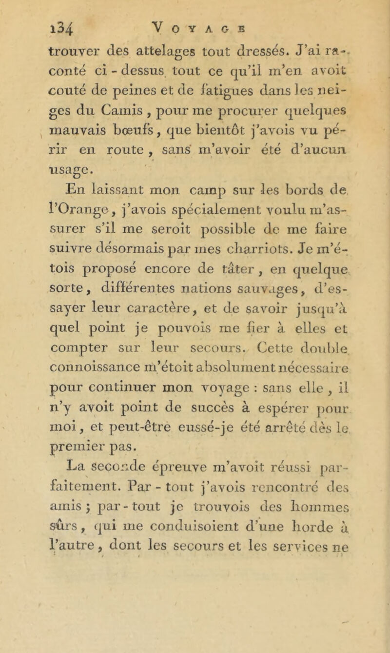 trouver des attelages tout dressés. J’ai ra-. conté ci - dessus tout ce qu’il m’en avoit coûté de peines et de fatigues dans les nei- ges du Garnis , pour me procurer quelques mauvais bœufs, que bientôt j’avois vu pé- rir en route , sans m’avoir été d’aucun usage. En laissant mon camp sur les bords de l’Orange, j’avois spécialement voulu m’as- surer s’il me seroit possible de me faire suivre désormais par mes cliarriots. Je m’é- tois proposé encore de tâter , en quelque sorte, différentes nations sauvages, d’es- sayer leur caractère, et de savoir jusqu’à quel point je pouvois me fier à elles et compter sur leur secours. Cette double connoissance m’étoit absolument nécessaire pour continuer mon voyage : sans elle , il n’y avoit point de succès à espérer pour moi, et peut-être eussé-je été arrêté dès le premier pas. La seconde épreuve in’avoit réussi par- faitement. Par - tout j’avois rencontré des amis j par-tout je trouvois des hommes sûrs, qui me conduisoient d’une horde à l’autre, dont les secours et les services ne J / # 1