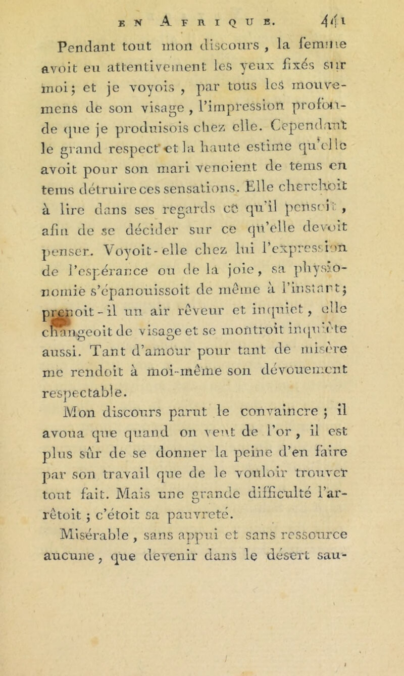 Pendant tout mon discours , la femme a voit eu attentivement les yeux fixés sur moi; et je voyois , par tous les mou ve- nions de son visage , l’impression profon- de (pie je produisois chez elle. Cependant le grand respect et la haute estime quelle avoit pour son mari venoient de teins en teins détruire ces sensations. Elle cherchent à lire dans ses regards cü qu'il pense!i' , afin de se décider sur ce qu’elle de voit penser. Voyoit-elle chez lui l’expres.1 ion de l’espérance on de la joie, sa physio- nomie s’épanouissoit de même à l'instant; prenoit-il un air rêveur et inquiet, elle cfflhigeoitde visage et se montrait importe aussi. Tant d’amour pour tant de misère me rendoit à moi-même son dévouement respectable. Mon discours parut le convaincre ; il avoua que quand on veut de l’or , il est plus sur de se donner la peine d’en faire par son travail que de le vouloir trouver tout fait. Mais une grande difficulté l’ar- rêtoit ; c’étoit sa pauvreté. Misérable , sans appui et sans ressource aucune, que devenir dans le désert sau- i l