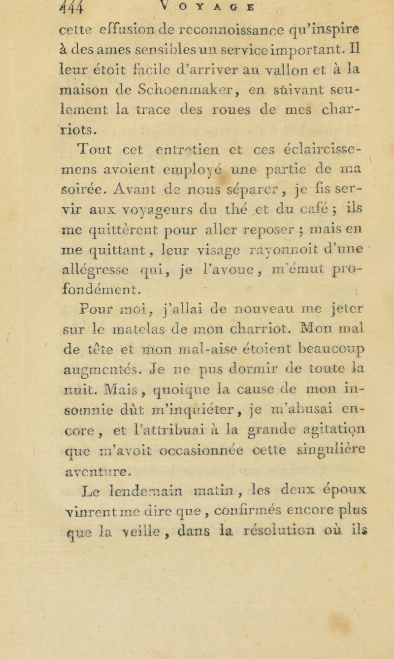 cette effusion de reconnoissance qu’inspire à des âmes sensibles un service important. Il leur étoit facile d’arriver au vallon et à la maison de Schoenmaker, en süivant seu- lement la trace des roues de mes cliar- riots. Tout cet entretien et ces éclaircisse- mens avoient employé une partie de ma soirée. Avant de nous séparer, je fis ser- vir aux voyageurs du thé et du café ; ils me quittèrent pour aller reposer ; mais en me quittant, leur visage rayonnoit d’une allégresse qui, je l’avoue, m'émut pro- fondément. Pour moi, j’allai de nouveau me jeter sur le matelas de mon charriot. Mon mal de tète et mon mal-aise étoient beaucoup augmentés. Je ne pus dormir de toute la nuit. Mais , quoique la cause de mon in- somnie dût m’inquiéter, je m’abusai en- core , et l’attribuai à la grande agitation que m’avoit occasionnée cette singulière aventure. Le lendemain matin , les deux époux vinrentine dire que , confirmés encore plus que la veille , dans la résolution où ils