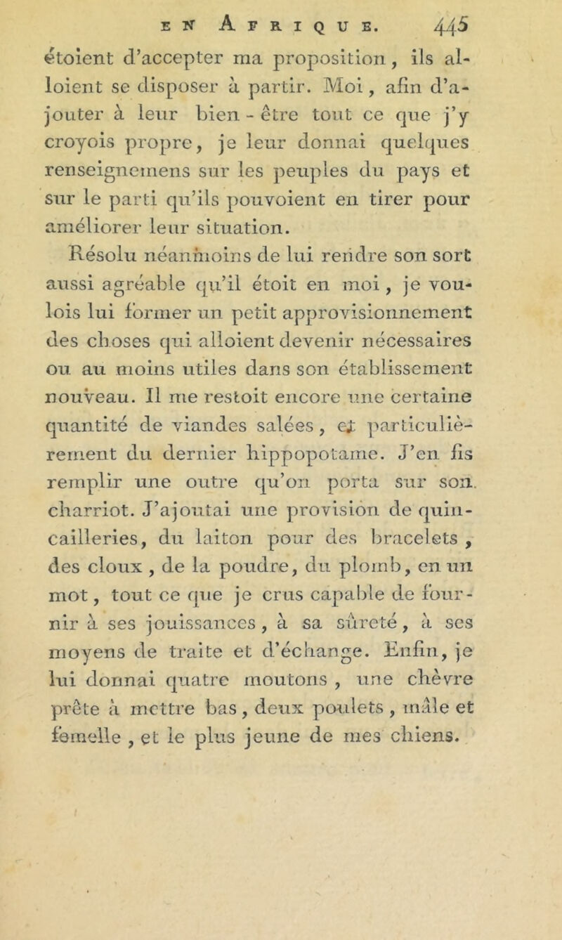 étoient d’accepter ma proposition, ils ai- loient se disposer à partir. Moi, afin d’a- jouter à leur bien-être tout ce rjue j’y croyois propre, je leur donnai quelques renseigneinens sur les peuples du pays et sur le parti qu’ils pouvoient en tirer pour améliorer leur situation. Résolu néanmoins de lui rendre son sort aussi agréable qu’il étoit en moi, je vou- lois lui former un petit approvisionnement des choses qui alloient devenir nécessaires ou au moins utiles dans son établissement nouveau. Il me restoit encore une certaine quantité de viandes salées , ei particuliè- rement du dernier hippopotame. J’en fis remplir une outre qu’on porta sur son. charriot. J’ajoutai une provision de quin- cailleries, du laiton pour des bracelets , des doux , de la poudre, du plomb, en un mot, tout ce que je crus capable de four- nir à ses jouissances, à sa sûreté, à ses moyens de traite et d’échange. Enfin, je lui donnai quatre moutons , une chèvre prête à mettre bas, deux poulets , mâle et femelle , et le plus jeune de mes chiens.