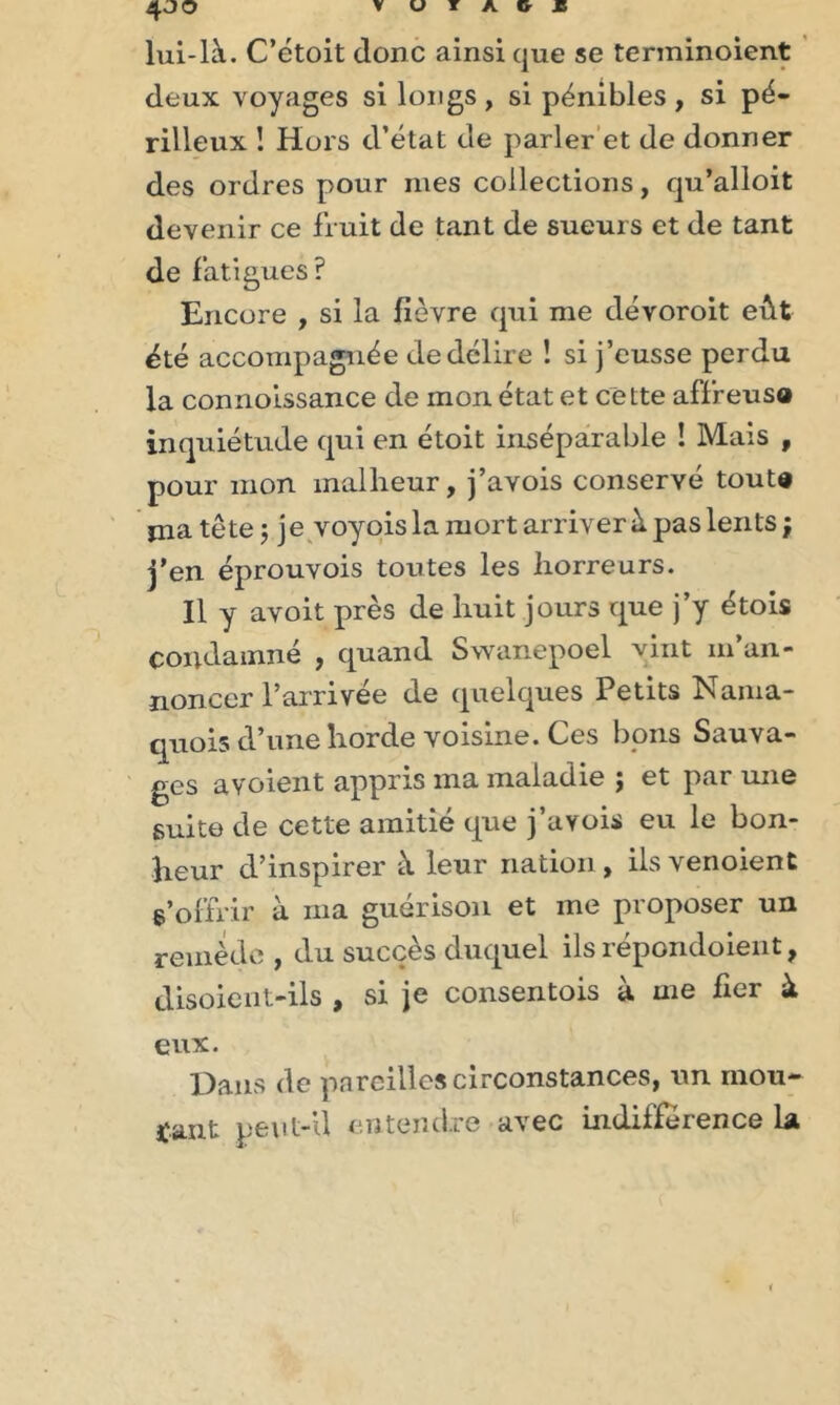 4JO lui-l'à. C’étoit donc ainsi que se terminoient deux voyages si longs , si pénibles , si pé- rilleux ! Hors d’état de parler et de donner des ordres pour mes collections, qu’alloit devenir ce fruit de tant de sueurs et de tant de fatigues? Encore , si la fièvre qui me dévoroit eût été accompagnée de délire ! si j’eusse perdu la connoissance de mon état et cette affreusa inquiétude qui en étoit inséparable ! Mais , pour mon malheur, j’avois conservé tout® jna tête 5 je voyois la mort arriver à pas lents ; j'en éprouvois toutes les horreurs. Il y avoit près de huit jours que j’y étois condamné , quand Swanepoel vint m’an- noncer l’arrivée de quelques Petits Nama- quois d’une horde voisine. Ces bons Sauva- ges avoient appris ma maladie ; et par une suite de cette amitié que j’aYois eu le bon- heur d’inspirer à leur nation, ilsvenoient s’offrir à ma guérison et me proposer un remède , du succès duquel ils répondoient, disoient-ils , si je consentois à me fier à eux. Dans de pareilles circonstances, un mou- rant peut-il entendre avec indifférence la