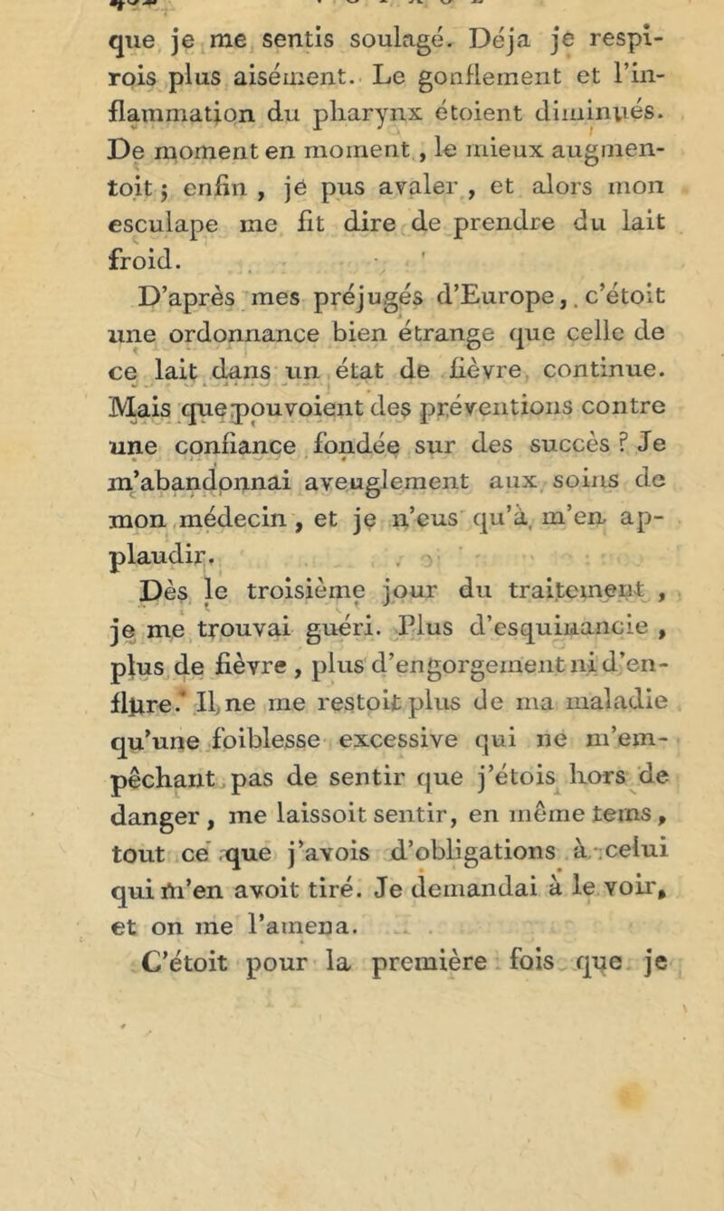 que je me sentis soulagé. Déjà je respi- rois plus aisément. Le gonflement et l’in- flammation du pharynx étoient diminués. De moment en moment, le mieux augmen- tait 5 enfin , jé pus avaler , et alors mon esculape me fit dire de prendre du lait froid. D’après mes préjugés d’Europe,. c’étolt une ordonnance bien étrange que celle de ce lait dans un état de fièvre continue. Mais que pou voient des préventions contre une confiance fondée sur des succès ? Je • &gt; : 1 • ■ &gt; • ' r ■ m’abandonnai aveuglement aux soins de mon médecin , et je n’eus qu’à, m’en ap- plaudir. Dès le troisième jour du traitement , je me trouvai guéri. Plus d’esquinancie , plus de fièvre , plus d’engorgeinentnid’en- flpre.' Il,ne me restait plus de ma maladie qu’une foiblesse excessive qui ne m’em- pêchant pas de sentir que j’étois hors de danger, me laissoit sentir, en même teins, tout ce que j’avois d’obligations à celui qui tn’en avoit tiré. Je demandai à le voir, et on me l’amena. C’étoit pour la première fois que je