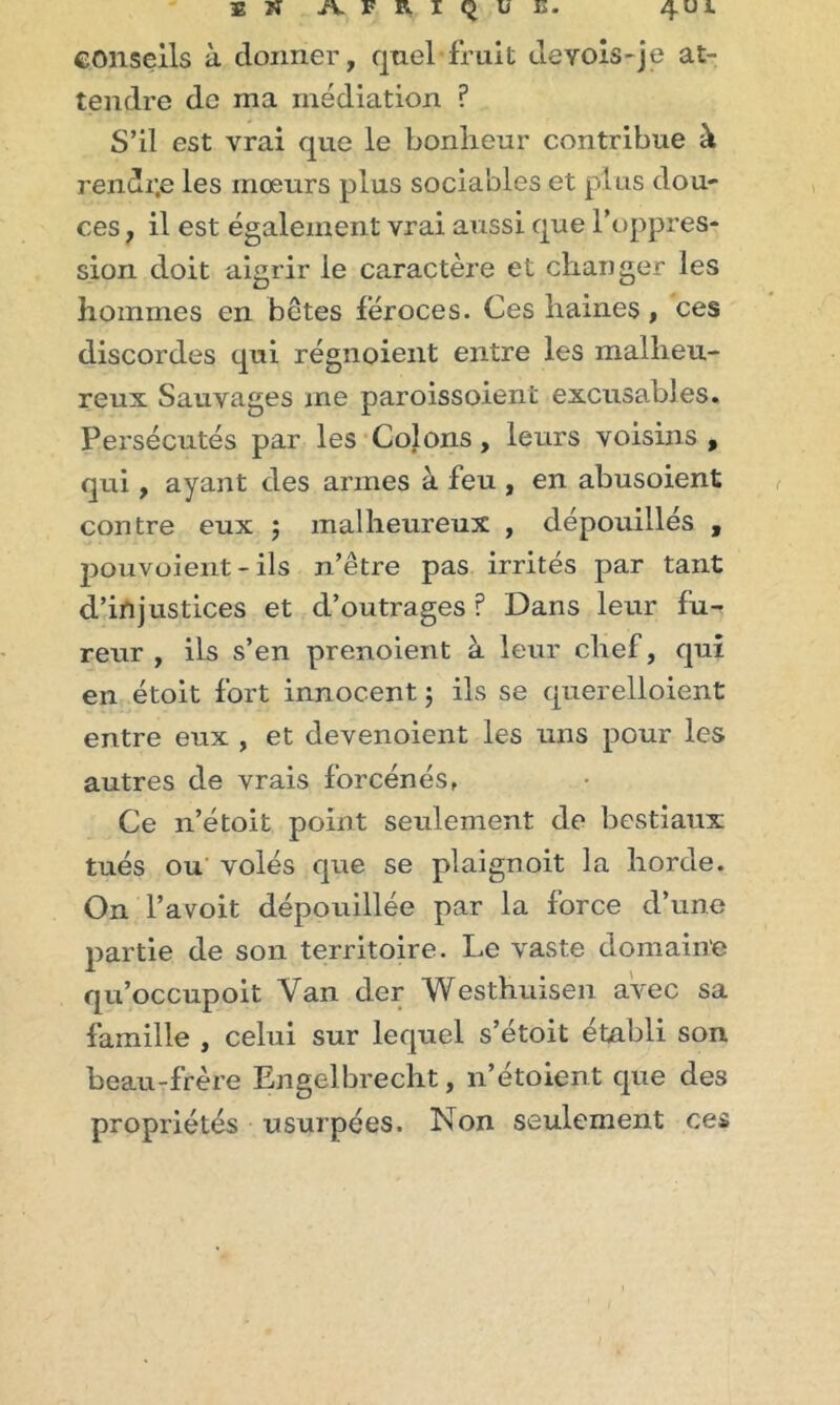 conseils à donner, quel fruit deYois-je at- tendre de ma médiation ? S’il est vrai que le bonheur contribue à rendr.e les mœurs plus sociables et plus dou- ces , il est également vrai aussi que l’oppres- sion doit aigrir le caractère et changer les hommes en betes féroces. Ces haines , ces discordes qui régnoient entre les malheu- reux Sauvages me paroissoient excusables. Persécutés par les Colons, leurs voisins , qui, ayant des armes à feu , en abusoient contre eux ; malheureux , dépouillés , pouvoient - ils n’être pas irrités par tant d’injustices et d’outrages ? Dans leur fu- reur , ils s’en prenoient à leur chef, qui en étoit fort innocent $ ils se querelloient entre eux , et devenoient les uns pour les autres de vrais forcenés, Ce n’étoit point seulement de bestiaux tués ou volés que se plaignoit la horde. On l’avoit dépouillée par la force d’une partie de son territoire. Le vaste domaine qu’occupoit Van der Westhuisen avec sa famille , celui sur lequel s’étoit établi son beau-frère Engelbrecht, n’étoient que des propriétés usurpées. Non seulement ces