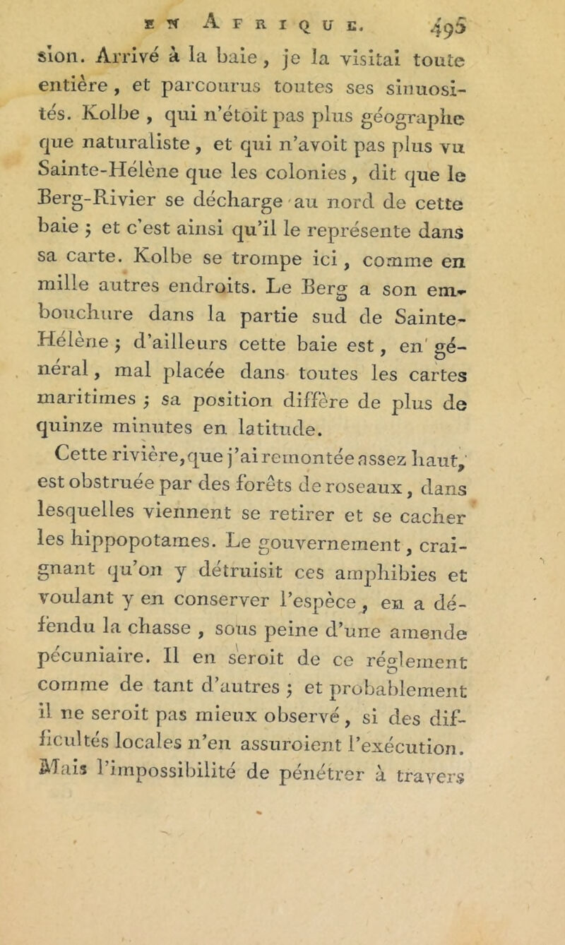 s ion. Arrivé à la baie, je la visitai toute entière , et parcourus toutes ses sinuosi- tés. Kolbe , qui n’étoitpas plus géographe que naturaliste, et qui n’avoit pas plus vu Sainte-Hélène que les colonies, dit que le Berg-Rivier se décharge au nord de cette baie -, et c’est ainsi qu’il le représente dans sa carte. Kolbe se trompe ici, comme en mille autres endroits. Le Berg a son em- bouchure dans la partie sud de Sainte- Hélène -, d’ailleurs cette baie est, en' gé- neral, mal placée dans toutes les cartes maritimes -, sa position diffère de plus de quinze minutes en latitude. Cette rivière,que j’ai remontée assez haut, est obstruée par des forêts de roseaux, dans lesquelles viennent se retirer et se ca.cher les hippopotames. Le gouvernement, crai- gnant qu’on y détruisit ces amphibies et voulant y en conserver l’espèce , en a dé- fendu la chasse , sous peine d’une amende pccumaire. Il en seroit de ce reglement comme de tant d’autres ; et probablement il ne seroit pas mieux observé, si des dif- ficultés locales 11 en assuroient 1 execution. Mais l’impossibilité de pénétrer à travers