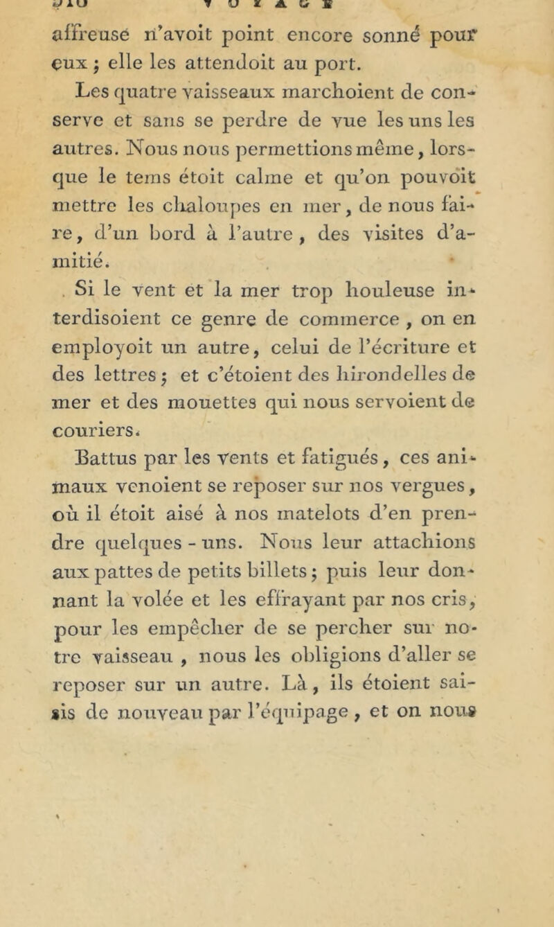 affreuse n’avoit point encore sonné pour eux ; elle les attendoit au port. Les quatre vaisseaux marchoient de con- serve et sans se perdre de vue les uns les autres. Nous nous permettions même, lors- que le tems étoit calme et qu’on pouvoit mettre les chaloupes en mer, de nous fai- re , d’un bord à l’autre , des visites d’a- mitié* Si le vent et la mer trop houleuse in* terdisoient ce genre de commerce , on en employoit un autre, celui de l’écriture et des lettres $ et c’étoient des hirondelles de mer et des mouettes qui nous servoient de couriers. Battus par les vents et fatigués , ces ani* maux venoient se reposer sur nos vergues, où il étoit aisé à nos matelots d’en pren- dre quelques - uns. Nous leur attachions aux pattes de petits billets ; puis leur don- nant la volée et les effrayant par nos cris, pour les empêcher de se percher sur no- tre vaisseau , nous les obligions d’aller se reposer sur un autre. Là, ils étoient sai- sis de nouveau par l’équipage , et on nous