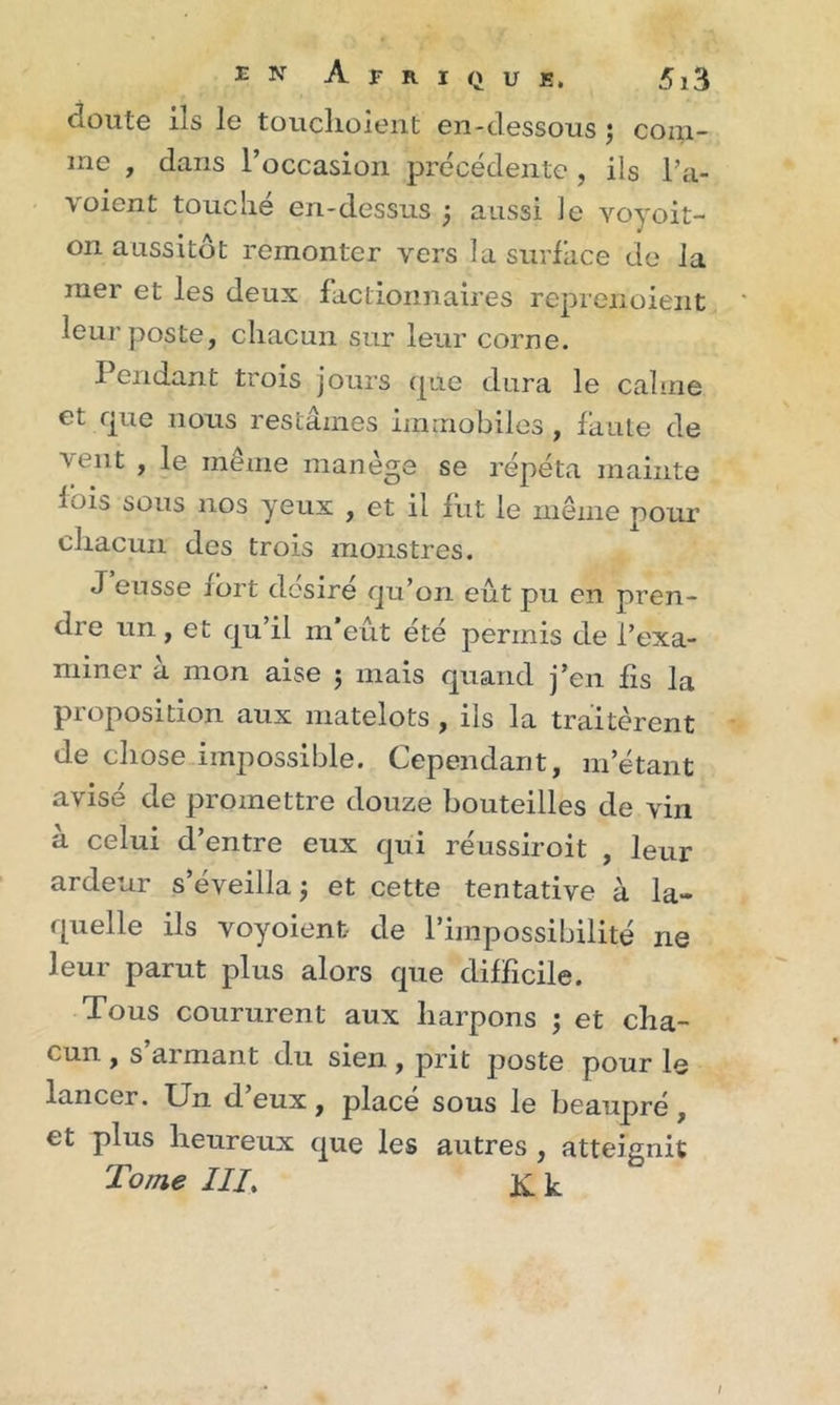 doute ils le touchoient en-dessous ; com- me , dans l’occasion précédente, ils l’a- voient touché en-dessus ; aussi le voyoit- on aussitôt remonter vers la surface de la mer et les deux factionnaires reprenoient leur poste, chacun sur leur corne. Pendant trois jours que dura le calme et que nous restâmes immobiles , faute de ^ ^ nt , le meme manege se répéta mainte lois sous nos yeux , et il fut le même pour chacun des trois monstres. J eusse fort désiré qu’on eût pu en pren- dre un, et qu’il m’eût été permis de l’exa- miner à mon aise 5 mais quand j’en fis la proposition aux matelots , ils la traitèrent de chose impossible. Cependant, m’étant avisé de promettre douze bouteilles de vin a celui d’entre eux qui réussiroit , leur ardeur s’éveilla; et cette tentative à la- quelle ils voyoienb de l’impossibilité ne leur parut plus alors que difficile. Tous coururent aux liarpons ; et cha- cun , s armant du sien , prit poste pour le lancer. Un d’eux, placé sous le beaupré, et plus heureux que les autres , atteignit Tome III. JC k /