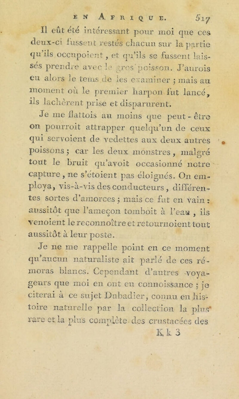 Il eut ete intéressant pour moi que ces deux-ci lussent restés chacun sur la partie qu’ils occupe lent, et qu’ils se fussent lais- sés prendre avec h* gros'poisson. J’aurois eu alors le tems de les examiner $ mais au moment où le premier harpon fut lancé, ils lâchèrent prise et disparurent. Je me flattois au moins que peut-être on pourroit attrapper quelqu’un de ceux qui servoient de vedettes aux deux autres poissons ; car les deux monstres , malgré tout le bruit qu’avoit occasionné notre capture, ne s’étoient pas éloignés. On em- ploya, vis-à-vis des conducteurs , différen- tes sortes d’amorces $ mais ce fut en vain : aussitôt que l’ameçon tombôit à l’eau , iis venoient le reconnoitre et retournoient tout aussitôt à leur poste. Je ne me rappelle point en ce moment qu’aucun naturaliste ait parlé de ces ré- moras blancs. Cependant d’autres voya- geurs que moi en ont eu connoissance ; je citerai à ce sujet Dubadier, connu en his- toire naturelle par la collection la plus* rare et la plus complète des crustacées des li k 3