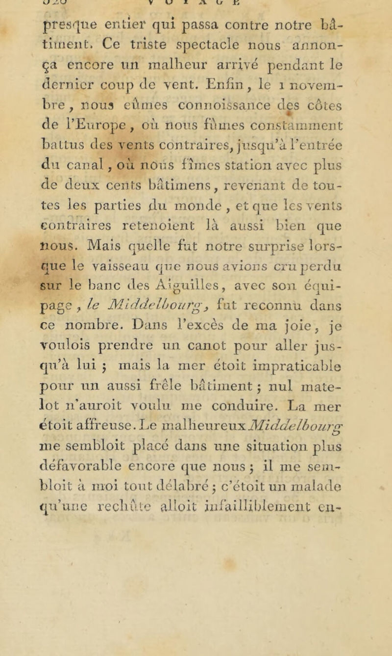 presque entier qui passa contre notre bâ- timent. Ce triste spectacle nous annon- ça encore un malheur arrivé pendant le dernier coup de vent. Enfin , le 1 novem- bre , noua eûmes connoissance des côtes de l’Europe, où nous fûmes constamment battus des vents contraires, jusqu’à l’entrée du canal, où nous fîmes station avec plus de deux cents bâtimens, revenant de tou- tes les parties du monde, et que les vents f ■ contraires retenoient là aussi bien que nous. Mais quelle fut notre surprise lors- que le vaisseau que nous avions cru perdu sur le banc des Aiguilles, avec son équi- page , le Middclbourg , fut reconnu dans ce nombre. Dans l’excès de ma joie, je voulois prendre un canot pour aller jus- qu’à lui j mais la mer étoit impraticable pour un aussi frêle bâtiment ; nul mate- lot n’auroit voulu me conduire. La mer étoit affreuse. Le malheureuxMiddelbouro; me sembloit placé dans une situation plus défavorable encore que nous ; il me sezn- bloit à moi tout délabré ; c’étoit un malade qu’une rechute alloit infailliblement eu-