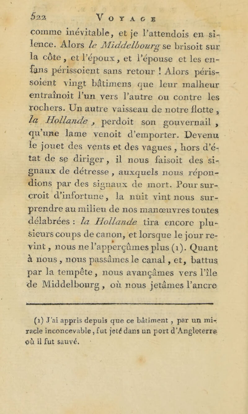 $22 Voyage comme inévitable, et je l’attendois en si- lence. Alors le JMiddelbourg se brisoit sur la cote, et l’epoux, et l’épouse et les en- finis périssoient sans retour î Alors péris- soient vingt batimens que leur malheur entraînoit l’un vers l’autre ou contre les rochers. Un autre vaisseau de notre Hotte , la Hollande perdoit son gouvernail , qu une lame venoit d’emporter. Devenu le jouet des vents et des vagues , hors d’é- tat de se diriger, il nous faisoit des si- gnaux de détresse , auxquels nous, répon- dions par des signaux de mort. Pour sur- croit d’infortune, la nuit vint nous sur- prendre au milieu de nos manœuvres toutes délabrées : la Hollande tira encore plu- sieurs coups de canon, et lorsque le jour re- vint , nous ne l’apperçûines plus (1). Quant à nous , nous passâmes le canal, et, battus par la tempête, nous avançâmes vers l’île de Middelbourg , où nous jetâmes l’ancre (1) J’ai appris depuis que ce bâtiment , par un mi-, racle inconcevable, fut jeté dans un port d’Angleterre OÙ il fut sauvé.