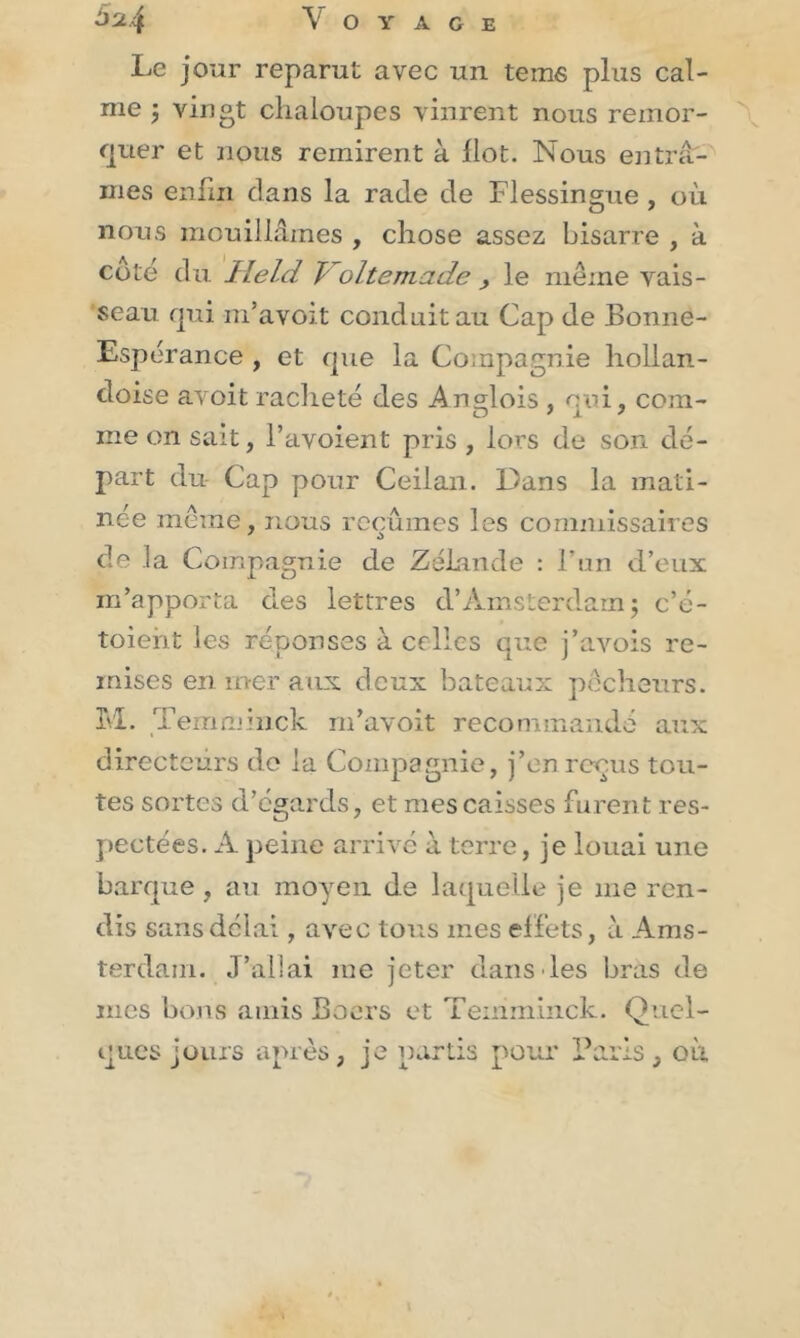 Le jour reparut avec un tems plus cal- me j vingt chaloupes vinrent nous remor- quer et nous remirent à Ilot. Nous entrâ- mes enfin dans la rade de Flessingue , où nous mouillâmes , chose assez bisarre , à coté du Held T oltemade , le même vais- seau qui m’avoit conduit au Cap de Bonne- Espérance , et que la Compagnie hollan- doise avoit racheté des Anglois , qui, com- me on sait, l’avoient pris , lors de son dé- part du Cap pour Ceilan. Dans la mati- née même, nous reçûmes les commissaires de la Compagnie de Zélande : l’un d’eux m’apporta des lettres d’Amsterdam ; c’é- toieht les réponses à celles que j’avois re- mises en mer aux deux bateaux pêcheurs. M. Temminck m’avoit recommandé aux directeurs de la Compagnie, j’en reçus tou- tes sortes d’égards, et mes caisses furent res- pectées. A peine arrivé à terre, je louai une barque, au moyen de laquelle je me ren- dis sans délai, avec tous mes effets, à Ams- terdam. J’allai me jeter dans les bras de mes bons amis Boers et Temminck. Quel- ques jours après, je partis pour Paris, où