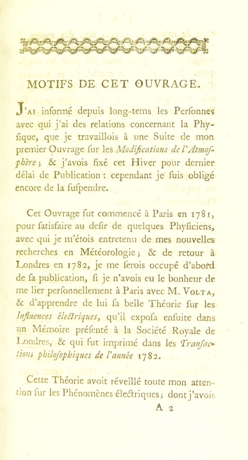 MOTIFS DE CET OUVRAGE. J’ai informé depuis long-tems les Perfonnes avec qui j’ai des relations concernant la Phy- fique, que je travaillois à une Suite de mon premier Ouvrage fur les Modifications de l'Atmof- fhere -, &amp; j’avois fixé cet Hiver pour dernier délai de Publication : cependant je fuis obligé encore de la fufpendre. Cet Ouvrage fut commencé à Paris en 1781, pour fatisfaire au defir de quelques Phyficiens, avec qui je m’étois entretenu de mes nouvelles recherches en Météorologie ; &amp; de retour à Londres en 1782, je me ferois occupé d’abofd de fa publication, fi je n’avois eu le bonheur de me lier perfonnellement à Paris avec M. Volta, &amp; d’apprendre de lui fa belle Théorie fur les Influences électriques, qu’il expofa enfuite dans un Mémoire préfenté à la Société Royale de Londres, &amp; qui fut imprimé dans les firan/ac* lions philoj'ophiques de l'année 1782. Cette Théorie avoit réveillé toute mon atten- tion fur les Phénomènes éleélriques; dont j’avois A 2