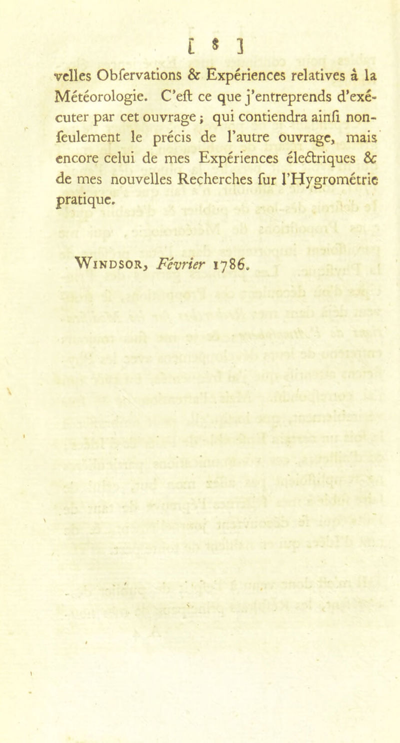 velles Obfervations &amp; Expériences relatives à la Météorologie. C’eft ce que j’entreprends d’exé- cuter par cet ouvrage ; qui contiendra ainfi non- feulement le précis de l’autre ouvrage, mais encore celui de mes Expériences électriques 8c de mes nouvelles Recherches fur l’Hygrométrie pratique. Windsor, Février 1786. v \