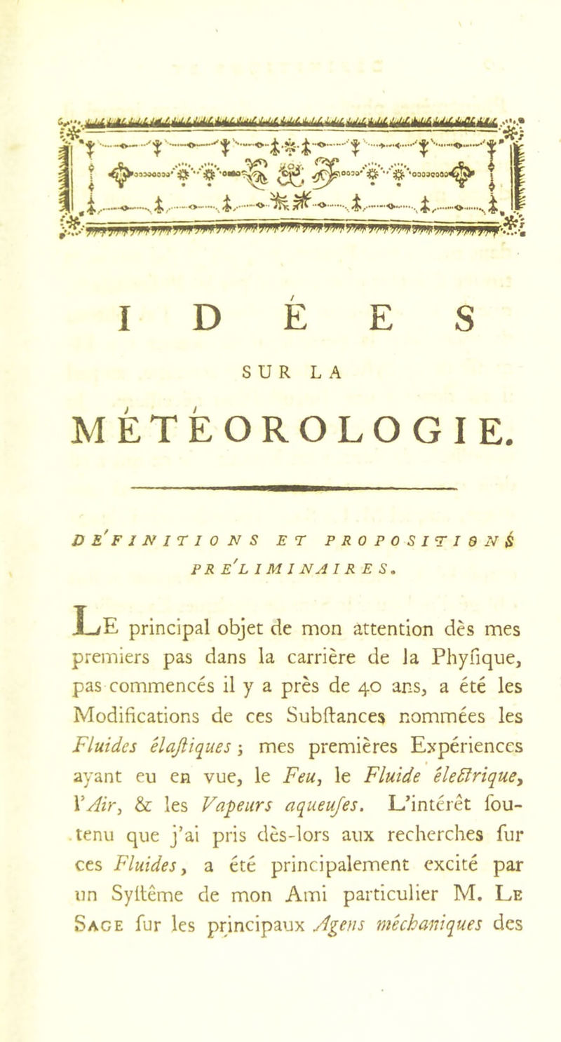 SK T ^^'°030-' '• ■' #'•03û3C30a^&gt; | ., «i/ O - 4, &gt;£- -O-'M ^ -O -,L &lt;►• .,i, O -.1^ P vfe.~ yy ji IW ^ W -W Wf W W W ’&gt;W WWW W !&gt;W IDÉES SUR LA MÉTÉOROLOGIE. DEFINIT I 0 N S ET P R 0 P 0 S I T I 6 N &amp; P R EL 1 Ml NA IRES. Le principal objet de mon attention dès mes premiers pas dans la carrière de la Phyfique, pas commencés il y a près de 40 ans, a été les Modifications de ces Subfiances nommées les Fluides êlafliques ; mes premières Expériences ayant eu en vue, le Feu, le Fluide éle£ïriquey XAir, &amp; les Vapeurs aqueujes. L’intérêt lbu- tenu que j’ai pris dès-lors aux recherches fur ces Fluides, a été principalement excité par un Syltême de mon Ami particulier M. Le Sage fur les principaux Agen s mê ch unique s des