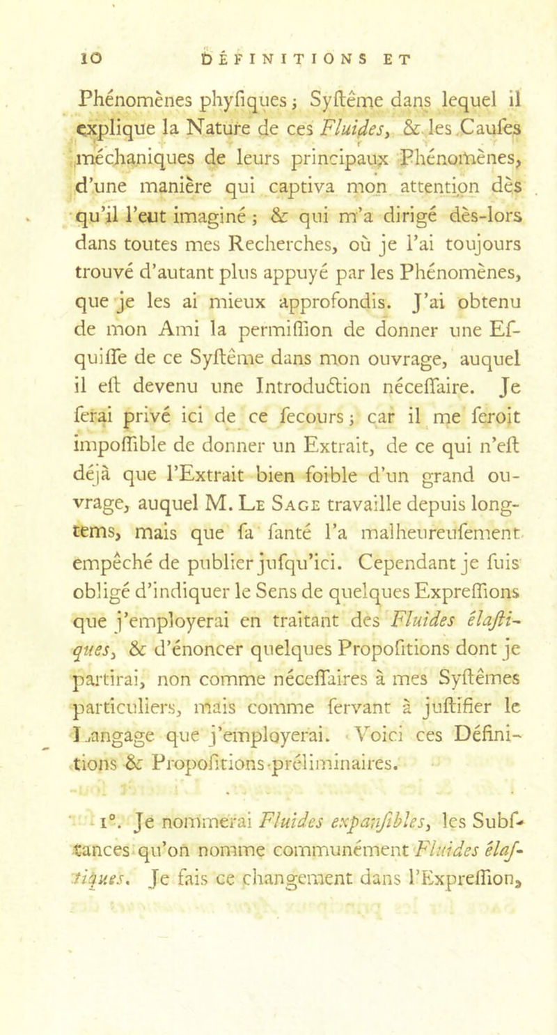 îo DÉFINITIONS ET Phénomènes phyfiques ; Syftême dans lequel il explique la Nature de ces Fluides, &amp; les Caufes méchaniques de leurs principaux Phénomènes, d’une manière qui captiva mon attention dès qu’il l’eut imaginé ; &amp; qui m’a dirigé dès-lors dans toutes mes Recherches, où je l’ai toujours trouvé d’autant plus appuyé par les Phénomènes, que je les ai mieux approfondis. J’ai obtenu de mon Ami la permiffion de donner une Ef- quilfe de ce Syftême dans mon ouvrage, auquel il eft devenu une Introduction néceffaire. Je ferai privé ici de ce fecours ; car il me feroit impofîible de donner un Extrait, de ce qui n’eft déjà que l’Extrait bien foible d’un grand ou- vrage, auquel M. Le Sage travaille depuis long- tems, mais que fa fanté l’a malheureufement empêché de publier jnfqu’ici. Cependant je fuis obligé d’indiquer le Sens de quelques Expreffions que j’employerai en traitant des Fluides êlaftF ques, &amp; d’énoncer quelques Propofitions dont je partirai, non comme nécefiaires à mes Syftêmes particuliers, mais comme fervant à juftifier le Langage que j’employerai. Voici ces Défini- tions &amp;: Propofitions-préliminaires. i°. Je nommerai Fluides expanjibles, les Subf- tances qu’on nomme communément Fluides élaf- tiques. Je fais ce changement dans l’Exprefiion,