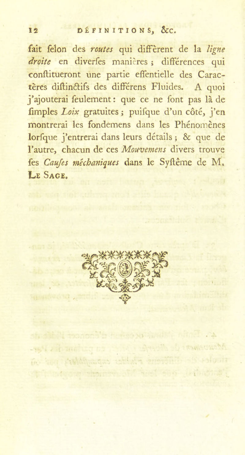 fait félon des routes qui diffèrent de la ligne droite en diverfes manières ; différences qui conftitueront une partie effentielle des Carac- tères diflin&amp;ifs des différens Fluides. A quoi j’ajouterai feulement : que ce ne font pas là de fimples Loix gratuites ; puifque d’un côté, j’en montrerai les fondemens dans les Phénomènes lorfque j’entrerai dans leurs détails ; &amp; que de l’autre, chacun de ces Mouvemens divers trouve fes Caujes mêchaniques dans le Syftême de M, Le Sace, 1