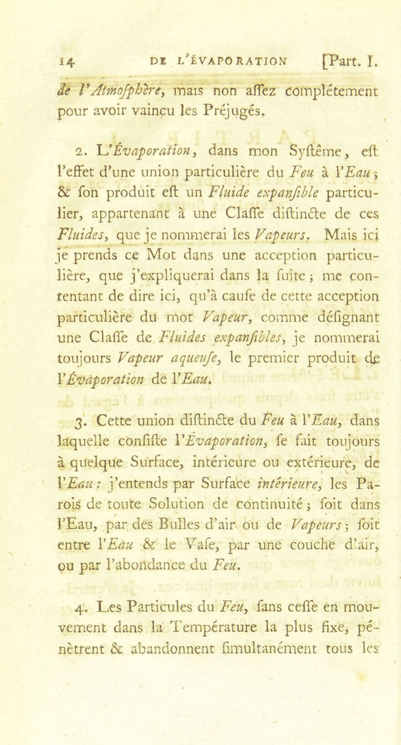 de VAtmofphére, mais non affez complètement pour avoir vaincu les Préjugés. 2. U Évaporation, dans mon Syftême, eft l’effet d'une union particulière du Feu à Y Eau ; &amp; Ton produit eft un Fluide expanfible particu- lier, appartenant à une Claffe diftin&amp;e de ces Fluides, que je nommerai les Vapeurs. Mais ici je prends ce Mot dans une acception particu- lière, que j’expliquerai dans la fuite ; me con- tentant de dire ici, qu’à caufe de cette acception particulière du mot Vapeur, comme défignant une Claffe de Fluides expanfibles, je nommerai toujours Vapeur aqueuje, le premier produit de Y Évaporation de Y Eau. 3. Cette union diftinéle du Feu à Y Eau, dans laquelle confifte Y Évaporation, fe fait toujours à quelque Surface, intérieure ou extérieure, de Y Eau : j’entends par Surface intérieure, les Pa- rois de toute Solution de continuité ; foit dans • * l’Eau, par des Bulles d’air ou de Vapeurs -, foit entre Y Eau &amp; le Vafe, par une couche d’air, ou par l’abondance du Feu. 4. Les Particules du Feu, fans ceffe en mou- vement dans la Température la plus fixe, pé- nètrent &amp; abandonnent fimultanément tous les