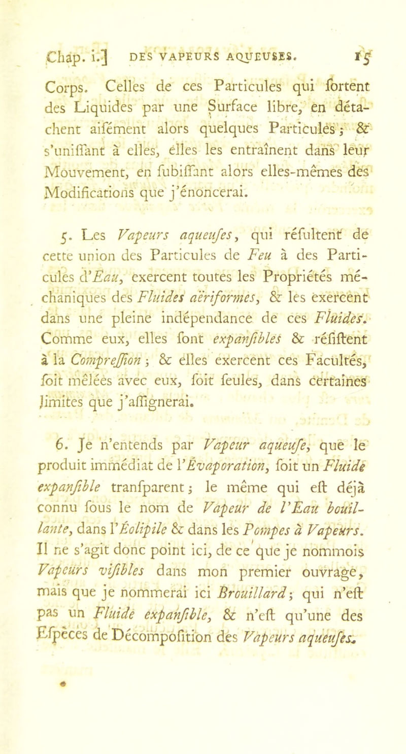 Corps. Celles de ces Particules qui fortent des Liquides par une Surface libre, en déta- chent aifément alors quelques Particules ; &amp; s’unifiant à elles, elles les entraînent dans leur A. Mouvement, en fubififant alors elles-mêmes des Modifications que j’énoncerai. 5. Les Valeurs aqueujes, qui réfultent de cette union des Particules de Feu à des Parti- cules d’Eau, exercent toutes les Propriétés mé- chaniques des Fluides a'èriformes, &amp; les exercent dans une pleine indépendance de ces Fluides. Comme eux, elles font expanJiblëÉ &amp; réfiftent à la Comprejfion -, &amp; elles exercent ces Facultés, foit mêlées avec eux, foit feules, dans certaines limites que j’afilgnerai. ’ ) . .J 6. Je n’entends par Vapeur aqueufe, que le produit immédiat de Y Évaporation, foit un Fluide expanfible tranfparent ; le même qui elt déjà connu fous le nom de Vapeur de l'Eau bouil- lante, dans YÉolipile &amp; dans les Pompes à Vapeurs. Il ne s’agit donc point ici, de ce que je nommois Vapeurs vifibles dans mon premier ouvrage, mais que je nommerai ici Brouillard ; qui n’eft pas un Fluide expanfible, &amp; n’efl: qu’une des Efpèces de Décompofition des Vapeurs aqueujes*