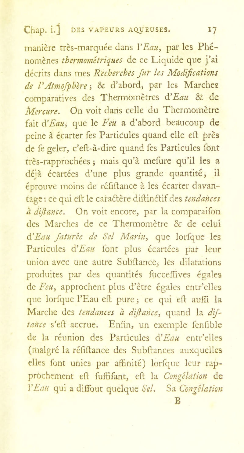 manière très-marquée dans YEau, par les Phé- nomènes thermométriques de ce Liquide que j’ai décrits dans mes Recherches fur les Modifications de VAtmofphére -, &amp; d’abord, par les Marches comparatives des Thermomètres d'Eau &amp; de Mercure. On voit dans celle du Thermomètre fait d’Eau, que le Feu a d’abord beaucoup de peine à écarter fes Particules quand elle eft près de fe geler, c’eft-à-dire quand fes Particules font très-rapprochées -, mais qu’à mefure qu’il les a déjà écartées d’une plus grande quantité, il éprouve moins de réfiftance à les écarter davan- tage : ce qui eft le caractère diftinétif des tendances à diftance. On voit encore, par la comparaifon des Marches de ce Thermomètre &amp; de celui d’Eau faturée de Sel Marin, que lorfque les Particules d’Eau font plus écartées par leur union avec une autre Subftance, les dilatations produites par des quantités fucceftives égales de Feu, approchent plus d’être égales entr’elles que lorfque l’Eau eft pure ; ce qui eft aufîi la Marche des tendances à difiance, quand la dif- tance s’eft accrue. Enfin, un exemple fenfible de la réunion des Particules d’Eau entr’elles (malgré la réfiftance des Subftances auxquelles elles font unies par affinité) lorfque leur rap- prochement eft fuffifant, eft la Congélation de Y Eau qui a difïbut quelque Sel. Sa Congélation B