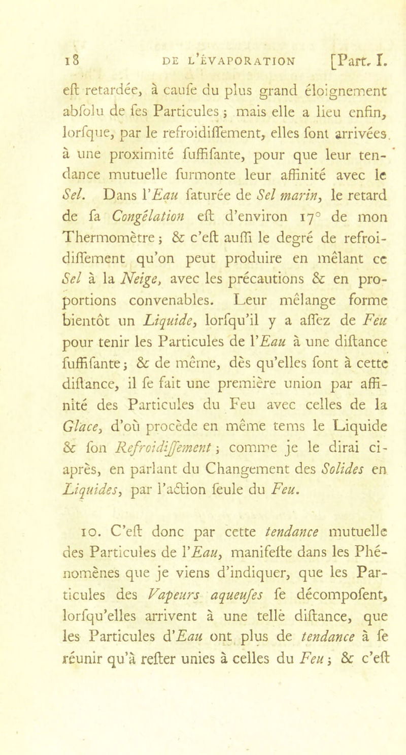 eft retardée, à caufe du plus grand éloignement abfolu de Tes Particules ; mais elle a lieu enfin, lorfque, par le refroidifTement, elles font arrivées, à une proximité fuffifante, pour que leur ten- dance mutuelle furmonte leur affinité avec le Sel. Dans Y Eau faturée de Sel marin, le retard de fa Congélation eft d’environ 170 de mon Thermomètre ; &amp; c’eft auffi le degré de refroi- diftement qu’on peut produire en mêlant ce Sel à la Neige, avec les précautions &amp; en pro- portions convenables. Leur mélange forme bientôt un Liquide, lorfqu’il y a affez de Feu pour tenir les Particules de Y Eau à une diftance fuffifante ; Sc de même, dès qu’elles font à cette diftance, il fe fait une première union par affi- nité des Particules du Feu avec celles de la Glace, d’011 procède en même tems le Liquide &amp; fon Refroidijfement -, comme je le dirai ci- après, en parlant du Changement des Solides en Liquides, par l’aétion feule du Feu. 10. C’eft donc par cette tendance mutuelle des Particules de Y Eau, manifefte dans les Phé- nomènes que je viens d’indiquer, que les Par- ticules des Vapeurs aqueujes fe décompofent, lorlqu’elles arrivent à une tellè diftance, que les Particules d’Eau ont plus de tendance à fe réunir qu’à refter unies à celles du Feu -, &amp; c’eft