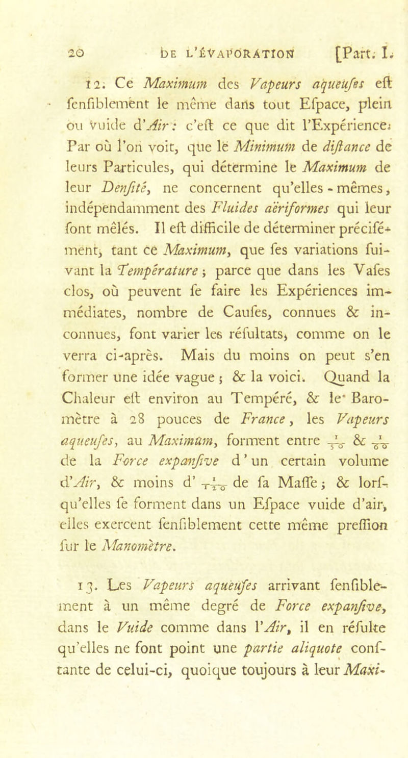12. Ce Maximum des Vapeurs aqueufes eft fenfiblemënt le même darts tout Efpace, plein ou Vuide d'Air: c’eft ce que dit l'Expérience; Par où l’on voit, que le Minimum de dijiance de leurs Particules, qui détermine le Maximum de leur Denfité, ne concernent qu’elles - mêmes, indépendamment des Fluides aèriformes qui leur font mêlés. Il eft difficile de déterminer précifé* ment, tant cë Maximum, que Tes variations fui- vant la Température -, parce que dans les Vafes clos, où peuvent fe faire les Expériences im- médiates, nombre de Caufes, connues &amp; in- connues, font varier les réfultats, comme on le verra ci-après. Mais du moins on peut s’en former une idée vague 5 &amp; la voici. Quand la Chaleur eft environ au Tempéré, &amp; le' Baro- mètre à 28 pouces de France, les Vapeurs aqueufes, au Maximum, forment entre &amp;: de la Force expanfve d ’ un certain volume d'Air^ &amp; moins d’ -r~ de fa Mafle ; &amp; lorfr qu’elles fe forment dans un Efpace vuide d’air, elles exercent fenfiblement cette même preffion fur le Manomètre. 13. Les Vapeurs aqueufes arrivant fenfible- ment à un même degré de Force expanfive, dans le Vuide comme dans l'Air, il en réfuke qu’elles ne font point une partie aliquote conf- iante de celui-ci, quoique toujours à leur Maxi*
