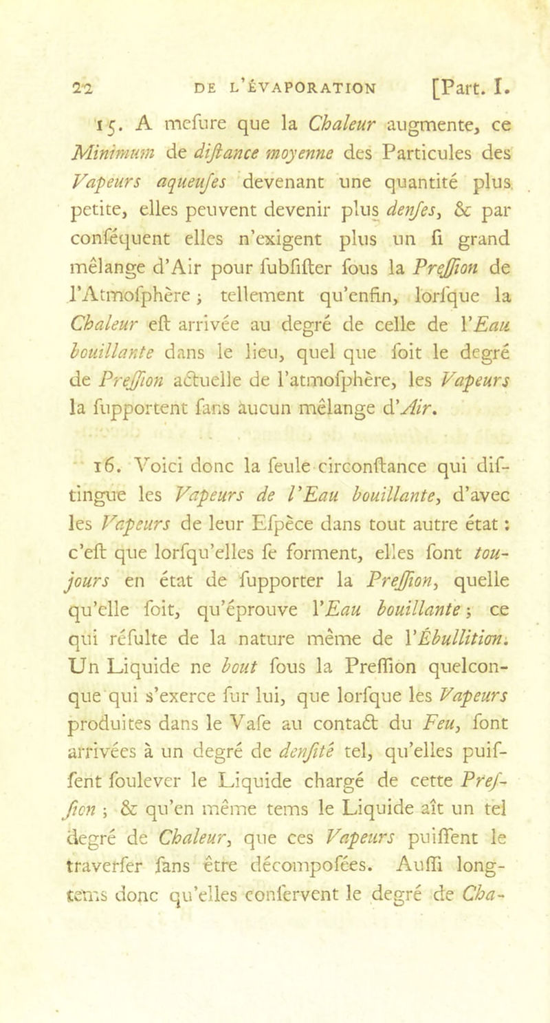 15. A mefure que la Chaleur augmente, ce Minimum de difiance moyenne des Particules des Vapeurs aqueufes devenant une quantité plus petite, elles peuvent devenir plus denjes, &amp; par conféquent elles n’exigent plus un fi grand mélange d’Air pour fubfifter fous la Prejfion de l’Atmofphère ; tellement qu’enfin, lorlque la Chaleur eft arrivée au degré de celle de l'Eau bouillante dans le lieu, quel que foit le degré de Prejfion actuelle de l’atmofphère, les Vapeurs la fupportent fans aucun mélange à.'Air. 16. Voici donc la feule circonftance qui dif- tingue les Vapeurs de l'Eau bouillante, d’avec les Vapeurs de leur Efpèce dans tout autre état : c’eft que lorfqu’elles fe forment, elles font tou- jours en état de fupporter la Prejfion, quelle qu’elle foit, qu’éprouve Y Eau bouillante -, ce qui réfulte de la nature même de Y Ébullition. Un Liquide ne bout fous la Preffion quelcon- que qui s’exerce fur lui, que lorfque les Vapeurs produites dans le Vafe au contaét du Feu, font arrivées à un degré de denfite tel, qu’elles puif- fent foulever le Liquide chargé de cette Pref- fton ; &amp; qu’en même tems le Liquide ait un tel degré de Chaleur, que ces Vapeurs puiffent le traverfer fans être décompofées. Audi long- tetns donc qu’elles confervent le degré de Cha-